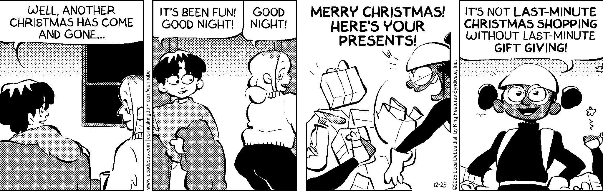 Comic book OCR: WELLANOTHER CHRISTMAS HAS COME AND GONE... WA www.lucadebus.com | comicskingdom.com/wannabe IT'S BEEN FUN! GOOD NIGHT! GOOD NIGHT! MERRY CHRISTMAS! HERE'S YOUR PRESENTS! IT'S NOT LAST-MINUTE CHRISTMAS SHOPPING WITHOUT LAST-MINUTE GIFT GIVING! 12-25 ©2025 Luca Debus dist. by King Features SyndicateInc. 3 ?? WELLANOTHER CHRISTMAS HAS COME AND GONE ... WA www.lucadebus.com | comicskingdom.com/wannabe IT'S BEEN FUN ! GOOD NIGHT ! GOOD NIGHT ! MERRY CHRISTMAS ! HERE'S YOUR PRESENTS ! IT'S NOT LAST - MINUTE CHRISTMAS SHOPPING WITHOUT LAST - MINUTE GIFT GIVING ! 12-25 © 2025 Luca Debus dist . by King Features SyndicateInc. 3 ??