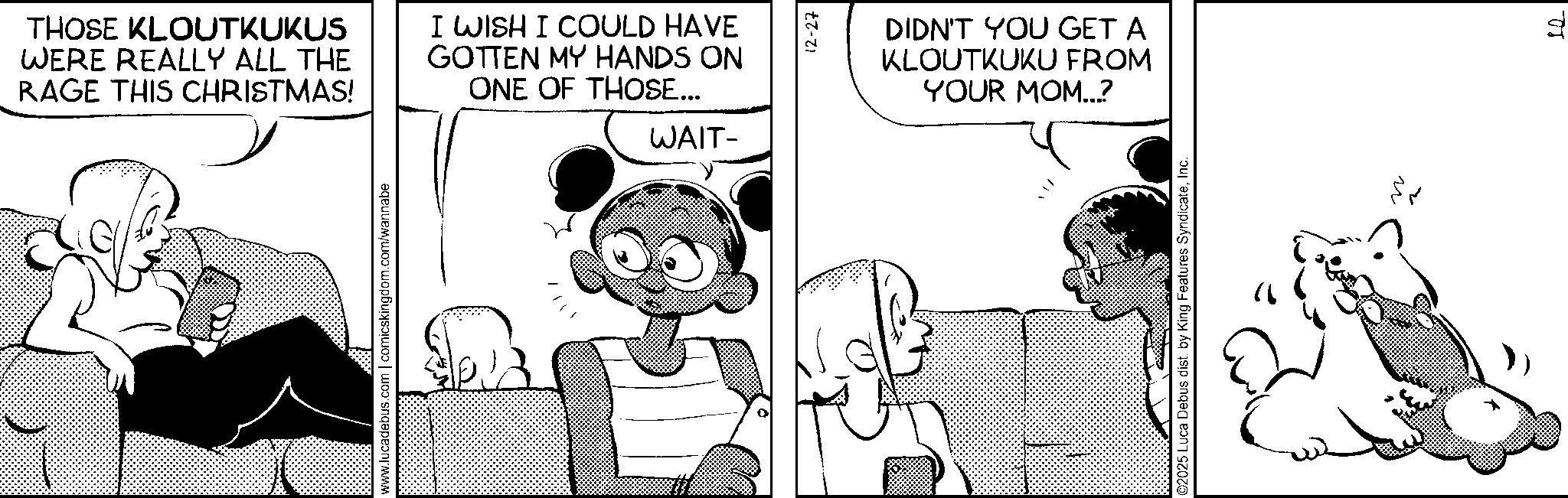 Animated cartoon OCR: THOSE KLOUTKUKUS WERE REALLY ALL THE RAGE THIS CHRISTMAS! I WISH I COULD HAVE GOTTEN MY HANDS ON ONE OF THOSE... WAIT- www.lucadebus.com | comicskingdom.com/wannabe 12-27 DIDN'T YOU GET A KLOUTKUKU FROM YOUR MOM...? 2025 Luca Debus dist. by King Features SyndicateInc. " ?? THOSE KLOUTKUKUS WERE REALLY ALL THE RAGE THIS CHRISTMAS ! I WISH I COULD HAVE GOTTEN MY HANDS ON ONE OF THOSE ... WAIT- www.lucadebus.com | comicskingdom.com/wannabe 12-27 DIDN'T YOU GET A KLOUTKUKU FROM YOUR MOM ... ? 2025 Luca Debus dist . by King Features SyndicateInc. " ??
