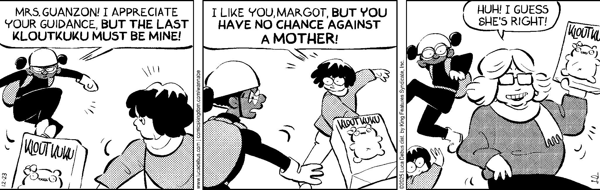 Comic book OCR: 12-23 KOUT KUKU MRS. GUANZON! I APPRECIATE YOUR GUIDANCEBUT THE LAST KLOUTKUKU MUST BE MINE! I LIKE YOUBUT YOU HAVE NO CHANCE AGAINST A MOTHER! HUH! I GUESS SHE'S RIGHT! KLOUTKU DOD www.lucadebus.com | comicskingdom.com/wannabe KLOUT KUKU ©2025 Luca Debus dist. by King Features SyndicateInc. Law 12-23 KOUT KUKU MRS . GUANZON ! I APPRECIATE YOUR GUIDANCEBUT THE LAST KLOUTKUKU MUST BE MINE ! I LIKE YOUBUT YOU HAVE NO CHANCE AGAINST A MOTHER ! HUH ! I GUESS SHE'S RIGHT ! KLOUTKU DOD www.lucadebus.com | comicskingdom.com/wannabe KLOUT KUKU © 2025 Luca Debus dist . by King Features SyndicateInc. Law