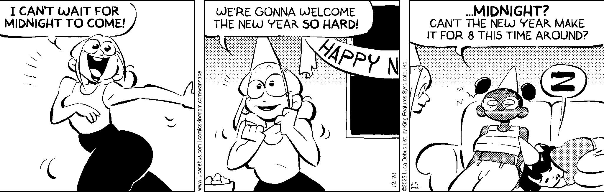 Comic book OCR: I CAN'T WAIT FOR MIDNIGHT TO COME! WE'RE GONNA WELCOME THE NEW YEAR SO HARD! HAPPY N ? www.lucadebus.com | comicskingdom.com/wannabe 12-31 ©2025 Luca Debus dist. by King Features SyndicateInc. ? 10 ...MIDNIGHT? CAN'T THE NEW YEAR MAKE IT FOR 8 THIS TIME AROUND? ? ? N I CAN'T WAIT FOR MIDNIGHT TO COME ! WE'RE GONNA WELCOME THE NEW YEAR SO HARD ! HAPPY N ? www.lucadebus.com | comicskingdom.com/wannabe 12-31 © 2025 Luca Debus dist . by King Features SyndicateInc. ? 10 ... MIDNIGHT ? CAN'T THE NEW YEAR MAKE IT FOR 8 THIS TIME AROUND ? ? ? N