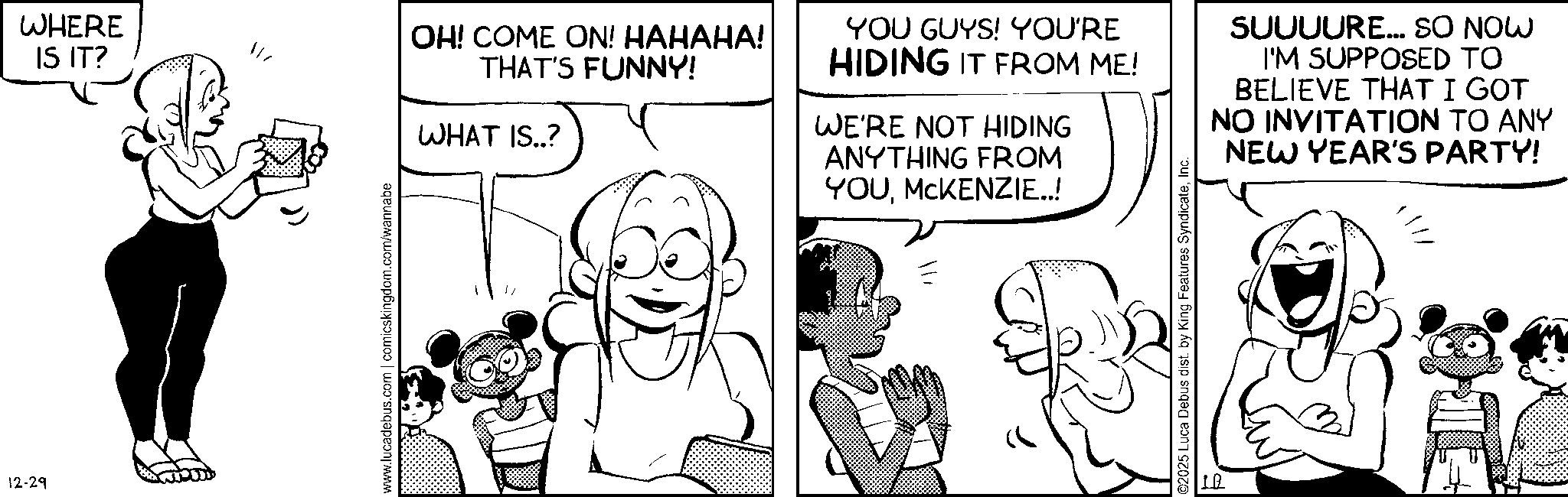 Conversation OCR: 12-29 WHERE IS IT? www.lucadebus.com | comicskingdom.com/wannabe OH! COME ON! HAHAHA! THAT'S FUNNY! WHAT IS..? YOU GUYS! YOU'RE HIDING IT FROM ME! WE'RE NOT HIDING ANYTHING FROM YOUMCKENZIE..! SUUUURE... SO NOW I'M SUPPOSED TO BELIEVE THAT I GOT NO INVITATION TO ANY NEW YEAR'S PARTY! ©2025 Luca Debus dist. by King Features SyndicateInc. 1. 12-29 WHERE IS IT ? www.lucadebus.com | comicskingdom.com/wannabe OH ! COME ON ! HAHAHA ! THAT'S FUNNY ! WHAT IS .. ? YOU GUYS ! YOU'RE HIDING IT FROM ME ! WE'RE NOT HIDING ANYTHING FROM YOUMCKENZIE .. ! SUUUURE ... SO NOW I'M SUPPOSED TO BELIEVE THAT I GOT NO INVITATION TO ANY NEW YEAR'S PARTY ! © 2025 Luca Debus dist . by King Features SyndicateInc. 1 .