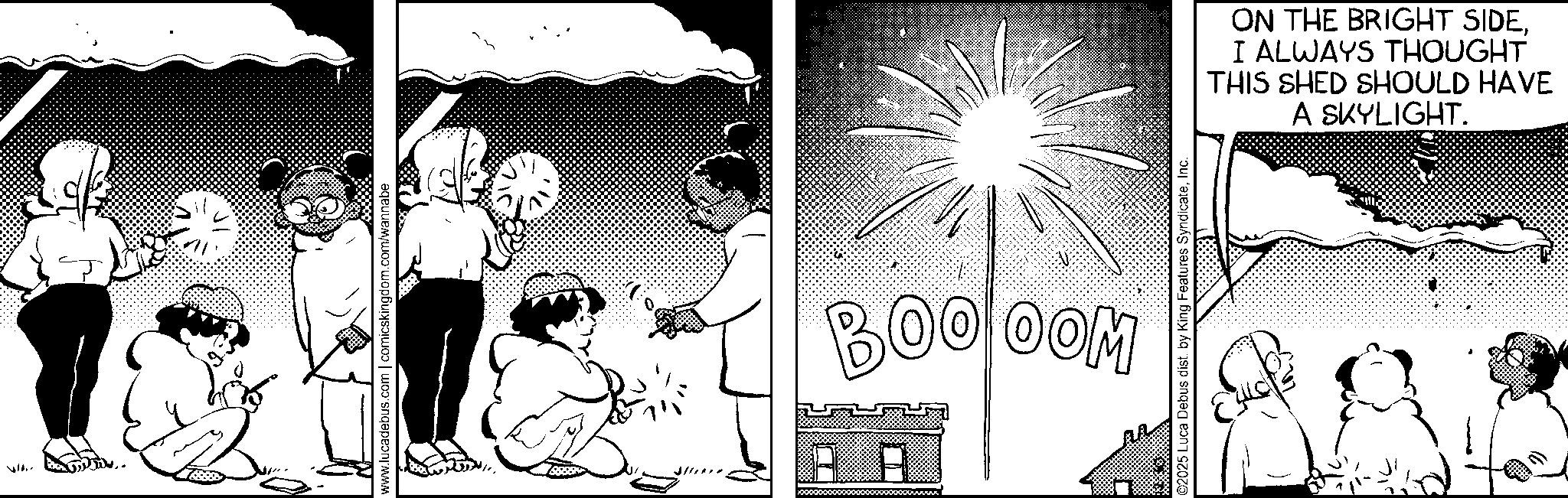 Comic book OCR: ? ???? www.lucadebus.com | comicskingdom.com/wannabe 2 BOO OOM ©2025 Luca Debus dist. by King Features SyndicateInc. ON THE BRIGHT SIDEI ALWAYS THOUGHT THIS SHED SHOULD HAVE A SKYLIGHT. ? ? ??? www.lucadebus.com | comicskingdom.com/wannabe 2 BOO OOM © 2025 Luca Debus dist . by King Features SyndicateInc. ON THE BRIGHT SIDEI ALWAYS THOUGHT THIS SHED SHOULD HAVE A SKYLIGHT .