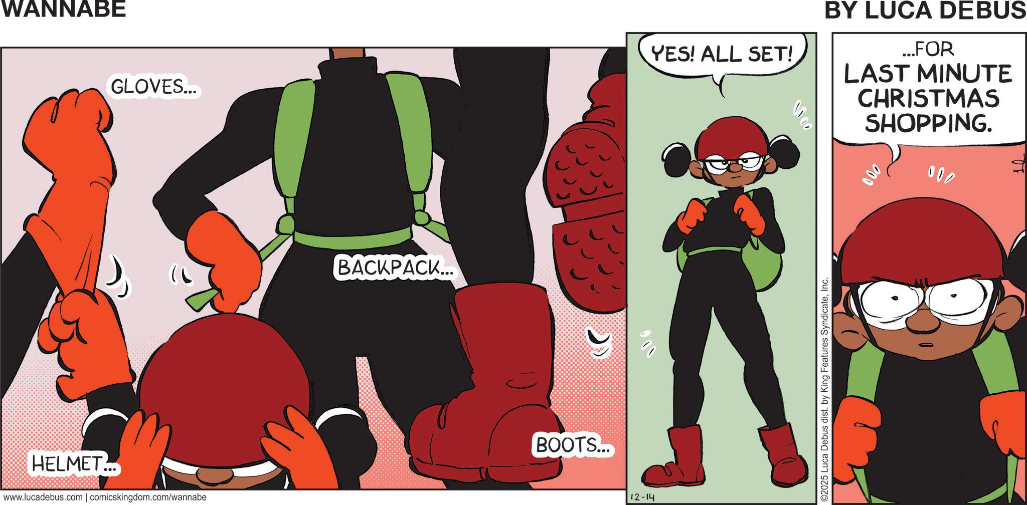 Comic book OCR: WANNABE GLOVES... HELMET... www.lucadebus.com | comicskingdom.com/wannabe BACKPACK... BOOTS... 000 12-14 YES! ALL SET! BY LUCA DEBUS ...FOR LAST MINUTE CHRISTMAS SHOPPING. 000 ©2025 Luca Debus dist. by King Features SyndicateInc. WANNABE GLOVES ... HELMET ... www.lucadebus.com | comicskingdom.com/wannabe BACKPACK ... BOOTS ... 000 12-14 YES ! ALL SET ! BY LUCA DEBUS ... FOR LAST MINUTE CHRISTMAS SHOPPING . 000 © 2025 Luca Debus dist . by King Features Syndicate