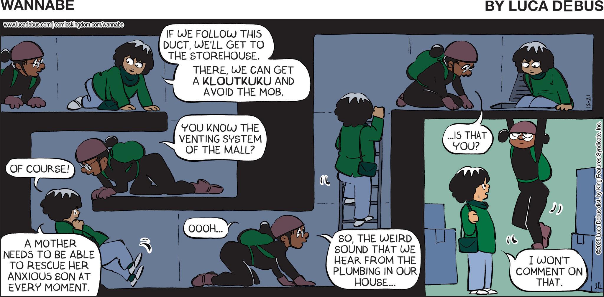 Fictional character OCR: WANNABE www.lucadebus.com comicskingdom.com/wannabe IF WE FOLLOW THIS DUCTWE'LL GET TO THE STOREHOUSE. THEREWE CAN GET A KLOUTKUKU AND AVOID THE MOB. OF COURSE! YOU KNOW THE VENTING SYSTEM OF THE MALL? A MOTHER NEEDS TO BE ABLE TO RESCUE HER ANXIOUS SON AT EVERY MOMENT. OOOH... ...IS THAT YOU? BY LUCA DEBUS ?? SOTHE WEIRD SOUND THAT WE HEAR FROM THE PLUMBING IN OUR HOUSE... I WON'T COMMENT ON THAT. ©2025 Luca Debus dist. by King Features SyndicateInc. 12-21 WANNABE www.lucadebus.com comicskingdom.com/wannabe IF WE FOLLOW THIS DUCTWE'LL GET TO THE STOREHOUSE . THEREWE CAN GET A KLOUTKUKU AND AVOID THE MOB . OF COURSE ! YOU KNOW THE VENTING SYSTEM OF THE MALL ? A MOTHER NEEDS TO BE ABLE TO RESCUE HER ANXIOUS SON AT EVERY MOMENT . OOOH ... ... IS THAT YOU ? BY LUCA DEBUS ?? SOTHE WEIRD SOUND THAT WE HEAR FROM THE PLUMBING IN OUR HOUSE ... I WON'T COMMENT ON THAT . © 2025 Luca Debus dist . by King Features SyndicateInc. 12-21