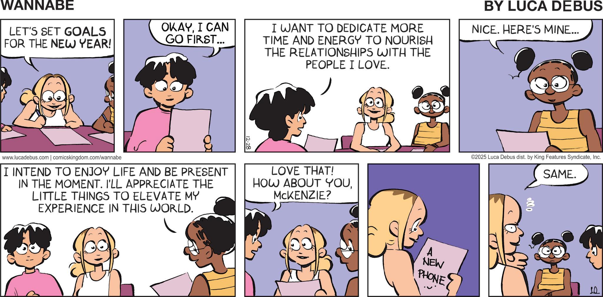 Comic book OCR: WANNABE LET'S SET GOALS FOR THE NEW YEAR! OKAYI CAN GO FIRST... I WANT TO DEDICATE MORE TIME AND ENERGY TO NOURISH THE RELATIONSHIPS WITH THE PEOPLE I LOVE. BY LUCA DEBUS NICE. HERE'S MINE... www.lucadebus.com | comicskingdom.com/wannabe I INTEND TO ENJOY LIFE AND BE PRESENT IN THE MOMENT. I'LL APPRECIATE THE LITTLE THINGS TO ELEVATE MY EXPERIENCE IN THIS WORLD. LOVE THAT! HOW ABOUT YOUMCKENZIE? A NEW PHONE ©2025 Luca Debus dist. by King Features SyndicateInc. SAME. 000 WANNABE LET'S SET GOALS FOR THE NEW YEAR ! OKAYI CAN GO FIRST ... I WANT TO DEDICATE MORE TIME AND ENERGY TO NOURISH THE RELATIONSHIPS WITH THE PEOPLE I LOVE . BY LUCA DEBUS NICE . HERE'S MINE ... www.lucadebus.com | comicskingdom.com/wannabe I INTEND TO ENJOY LIFE AND BE PRESENT IN THE MOMENT . I'LL APPRECIATE THE LITTLE THINGS TO ELEVATE MY EXPERIENCE IN THIS WORLD . LOVE THAT ! HOW ABOUT YOUMCKENZIE ? A NEW PHONE © 2025 Luca Debus dist . by King Features SyndicateInc. SAME . 000