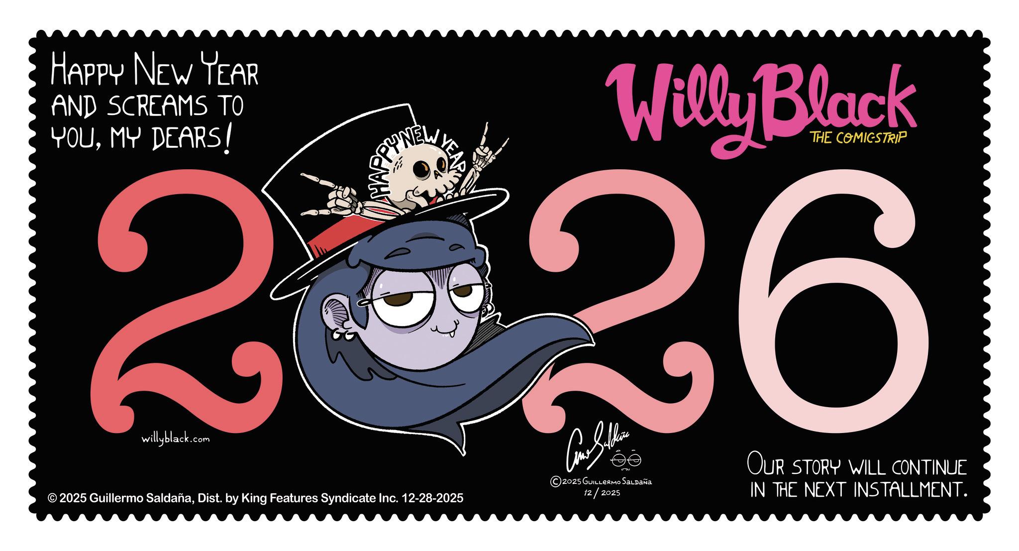 Fiction OCR: HAPPY NEW YEAR AND SCREAMS TO YOUMY DEARS! YNEW Willy Black THE COMICSTRIP 2 26 willyblack.com © 2025 Guillermo SaldañaDist. by King Features Syndicate Inc. 12-28-2025 Como Sulhere ©2025 GUILLERMO SALDAÑA 12/2025 OUR STORY WILL CONTINUE IN THE NEXT INSTALLMENT. HAPPY NEW YEAR AND SCREAMS TO YOUMY DEARS ! YNEW Willy Black THE COMICSTRIP 2 26 willyblack.com © 2025 Guillermo SaldañaDist . by King Features Syndicate Inc. 12-28-2025 Como Sulhere © 2025 GUILLERMO SALDAÑA 12/2025 OUR STORY WILL CONTINUE IN THE NEXT INSTALLMENT .