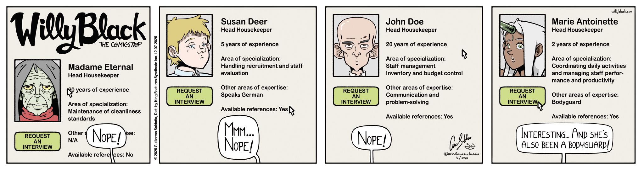 Publication OCR: Willy Black REQUEST AN INTERVIEW THE COMICSTRIP Madame Eternal Head Housekeeper 0 years of experience Area of specialization: Maintenance of cleanliness standards NOPE! ise: Other N/A Available refere ces: No ©2025 Guillermo SaldañaDist. by King Features Syndicate Inc. 12-07-2025 willyblack.com REQUEST AN INTERVIEW Susan Deer Head Housekeeper 5 years of experience Area of specialization: Handling recruitment and staff evaluation Other areas of expertise: Speaks German Available references: Yes MMM.... NOPE! John Doe Head Housekeeper Staff management 20 years of experience Area of specialization: Inventory and budget control Other areas of expertise: REQUEST REQUEST AN Communication and INTERVIEW NOPE! problem-solving Available references: Yes Coll 2025 GUILLERMO SALDAÑA 12/2025 AN INTERVIEW Marie Antoinette Head Housekeeper 2 years of experience Area of specialization: Coordinating daily activities and managing staff perfor- mance and productivity Other areas of expertise: Bodyguard Available references: Yes INTERESTING AND SHE'S ALSO BEEN A BODYGUARD! Willy Black REQUEST AN INTERVIEW THE COMICSTRIP Madame Eternal Head Housekeeper 0 years of experience Area of specialization : Maintenance of cleanliness standards NOPE ! ise : Other N / A Available refere ces : No © 2025 Guillermo SaldañaDist . by King Features Syndicate Inc. 12-07-2025 willyblack.com REQUEST AN INTERVIEW Susan Deer Head Housekeeper 5 years of experience Area of specialization : Handling recruitment and staff evaluation Other areas of expertise : Speaks German Available references : Yes MMM .... NOPE ! John Doe Head Housekeeper Staff management 20 years of experience Area of specialization : Inventory and budget control Other areas of expertise : REQUEST REQUEST AN Communication and INTERVIEW NOPE ! problem - solving Available references : Yes Coll 2025 GUILLERMO SALDAÑA 12/2025 AN INTERVIEW Marie Antoinette Head Housekeeper 2 years of experience Area of specialization : Coordinating daily activities and managing staff perfor- mance and productivity Other areas of expertise : Bodyguard Available references : Yes INTERESTING AND SHE'S ALSO BEEN A BODYGUARD !