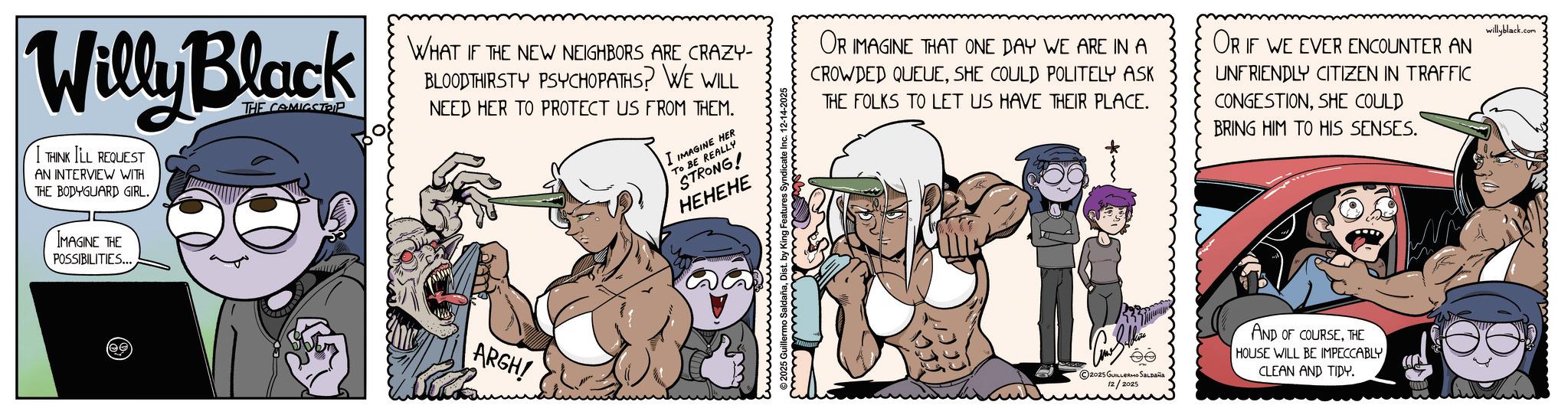 Publication OCR: Willy Black I THINK I'LL REQUEST AN INTERVIEW WITH THE BODYGUARD GIRL. IMAGINE THE POSSIBILITIES... THE COMICSTRIP WHAT IF THE NEW NEIGHBORS ARE CRAZY- BLOODTHIRSTY PSYCHOPATHS? WE WILL NEED HER TO PROTECT US FROM THEM. I IMAGINE HER TO BE REALLY STRONG! HEHEHE OR IMAGINE THAT ONE DAY WE ARE IN A CROWDED QUEUESHE COULD POLITELY ASK THE FOLKS TO LET US HAVE THEIR PLACE. OR IF WE EVER ENCOUNTER AN UNFRIENDLY CITIZEN IN TRAFFIC CONGESTIONSHE COULD BRING HIM TO HIS SENSES. willyblack.com (ee ARGH! 2025 Guillermo SaldañaDist. by King Fe 2025 GUILLERMO SALDAÑA 12/2025 AND OF COURSETHE HOUSE WILL BE IMPECCABLY CLEAN AND TIDY. Willy Black I THINK I'LL REQUEST AN INTERVIEW WITH THE BODYGUARD GIRL . IMAGINE THE POSSIBILITIES ... THE COMICSTRIP WHAT IF THE NEW NEIGHBORS ARE CRAZY- BLOODTHIRSTY PSYCHOPATHS ? WE WILL NEED HER TO PROTECT US FROM THEM . I IMAGINE HER TO BE REALLY STRONG ! HEHEHE OR IMAGINE THAT ONE DAY WE ARE IN A CROWDED QUEUESHE COULD POLITELY ASK THE FOLKS TO LET US HAVE THEIR PLACE . OR IF WE EVER ENCOUNTER AN UNFRIENDLY CITIZEN IN TRAFFIC CONGESTIONSHE COULD BRING HIM TO HIS SENSES . willyblack.com ( ee ARGH ! 2025 Guillermo SaldañaDist . by King Fe 2025 GUILLERMO SALDAÑA 12/2025 AND OF COURSETHE HOUSE WILL BE IMPECCABLY CLEAN AND TIDY .