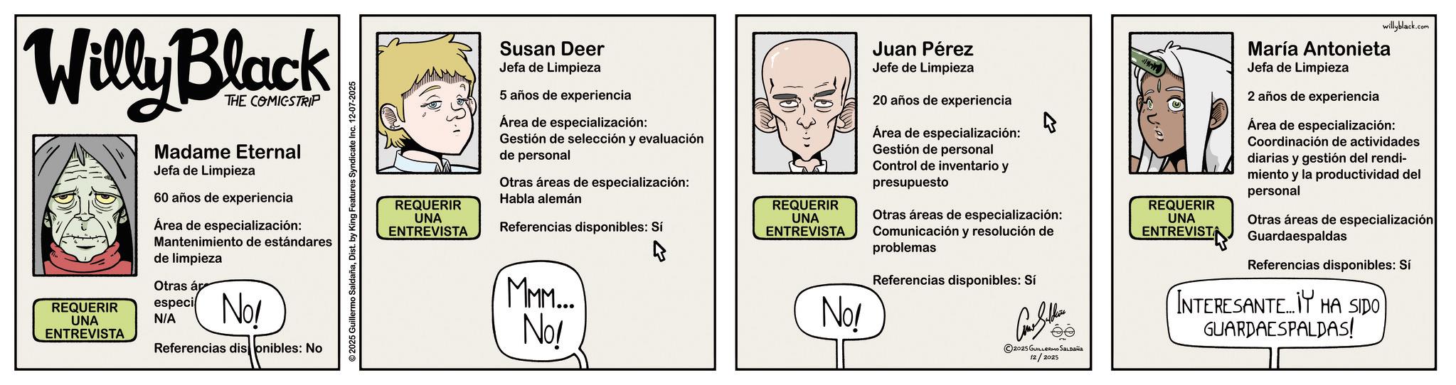 Fictional character OCR: Willy Black REQUERIR UNA ENTREVISTA THE COMICSTRIP Madame Eternal Jefa de Limpieza 60 años de experiencia Área de especialización: Mantenimiento de estándares de limpieza Otras ár especi N/A No! Referencias dis onibles: No ©2025 Guillermo SaldañaDist. by King Features Syndicate Inc. 12-07-2025 REQUERIR UNA ENTREVISTA Susan Deer Jefa de Limpieza 5 años de experiencia Área de especialización: Gestión de selección y evaluación de personal Otras áreas de especialización: Habla alemán Referencias disponibles: Si MMM.... No! Juan Pérez Jefe de Limpieza 20 años de experiencia Área de especialización: Gestión de personal Control de inventario y presupuesto REQUERIR UNA ENTREVISTA Otras áreas de especialización: Comunicación y resolución de problemas No! Referencias disponibles: Si Golk ©2025 GUILLERMO SALDAÑA 12/2025 willyblack.com REQUERIR UNA ENTREVISTA María Antonieta Jefa de Limpieza 2 años de experiencia Área de especialización: Coordinación de actividades diarias y gestión del rendi- miento y la productividad del personal Otras áreas de especialización Guardaespaldas Referencias disponibles: Si INTERESANTE Y HA SIDO GUARDAESPALDAS! Willy Black REQUERIR UNA ENTREVISTA THE COMICSTRIP Madame Eternal Jefa de Limpieza 60 años de experiencia Área de especialización : Mantenimiento de estándares de limpieza Otras ár especi N / A No ! Referencias dis onibles : No © 2025 Guillermo SaldañaDist . by King Features Syndicate Inc. 12-07-2025 REQUERIR UNA ENTREVISTA Susan Deer Jefa de Limpieza 5 años de experiencia Área de especialización : Gestión de selección y evaluación de personal Otras áreas de especialización : Habla alemán Referencias disponibles : Si MMM .... No ! Juan Pérez Jefe de Limpieza 20 años de experiencia Área de especialización : Gestión de personal Control de inventario y presupuesto REQUERIR UNA ENTREVISTA Otras áreas de especialización : Comunicación y resolución de problemas No ! Referencias disponibles : Si Golk © 2025 GUILLERMO SALDAÑA 12/2025 willyblack.com REQUERIR UNA ENTREVISTA María Antonieta Jefa de Limpieza 2 años de experiencia Área de especialización : Coordinación de actividades diarias y gestión del rendi- miento y la productividad del personal Otras áreas de especialización Guardaespaldas Referencias disponibles : Si INTERESANTE Y HA SIDO GUARDAESPALDAS !
