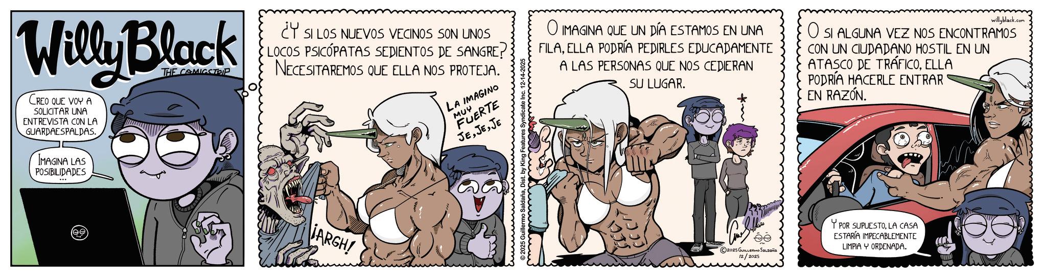 Publication OCR: Willy Black CREO QUE VOY A SOLICITAR UNA ENTREVISTA CON LA GUARDAESPALDAS. IMAGINA LAS POSIBILIDADES THE COMICSTRIP ¿Y SI LOS NUEVOS VECINOS SON UNOS LOCOS PSICOPATAS SEDIENTOS DE SANGRE? NECESITAREMOS QUE ELLA NOS PROTEJA. LA IMAGINO MUY FUERTE JEJE O IMAGINA QUE UN DÍA ESTAMOS EN UNA FILAELLA PODRÍA PEDIRLES EDUCADAMENTE A LAS PERSONAS QUE NOS CEDIERAN SU LUGAR. willyblack.com ? SI ALGUNA VEZ NOS ENCONTRAMOS CON UN CIUDADANO HOSTIL EN UN ATASCO DE TRÁFICOELLA PODRÍA HACERLE ENTRAR EN RAZÓN. (ee IARGH! 2025 Guillermo SaldañaDist. by King Fe 2025 GUILLERMO SALDAÑA 12/2025 YPOR SUPUESTOLA CASA ESTARÍA IMPECABLEMENTE LIMPIA YORDENADA. Willy Black CREO QUE VOY A SOLICITAR UNA ENTREVISTA CON LA GUARDAESPALDAS . IMAGINA LAS POSIBILIDADES THE COMICSTRIP ¿ Y SI LOS NUEVOS VECINOS SON UNOS LOCOS PSICOPATAS SEDIENTOS DE SANGRE ? NECESITAREMOS QUE ELLA NOS PROTEJA . LA IMAGINO MUY FUERTE JEJE O IMAGINA QUE UN DÍA ESTAMOS EN UNA FILAELLA PODRÍA PEDIRLES EDUCADAMENTE A LAS PERSONAS QUE NOS CEDIERAN SU LUGAR . willyblack.com ? SI ALGUNA VEZ NOS ENCONTRAMOS CON UN CIUDADANO HOSTIL EN UN ATASCO DE TRÁFICOELLA PODRÍA HACERLE ENTRAR EN RAZÓN . ( ee IARGH ! 2025 Guillermo SaldañaDist . by King Fe 2025 GUILLERMO SALDAÑA 12/2025 YPOR SUPUESTOLA CASA ESTARÍA IMPECABLEMENTE LIMPIA YORDENADA .