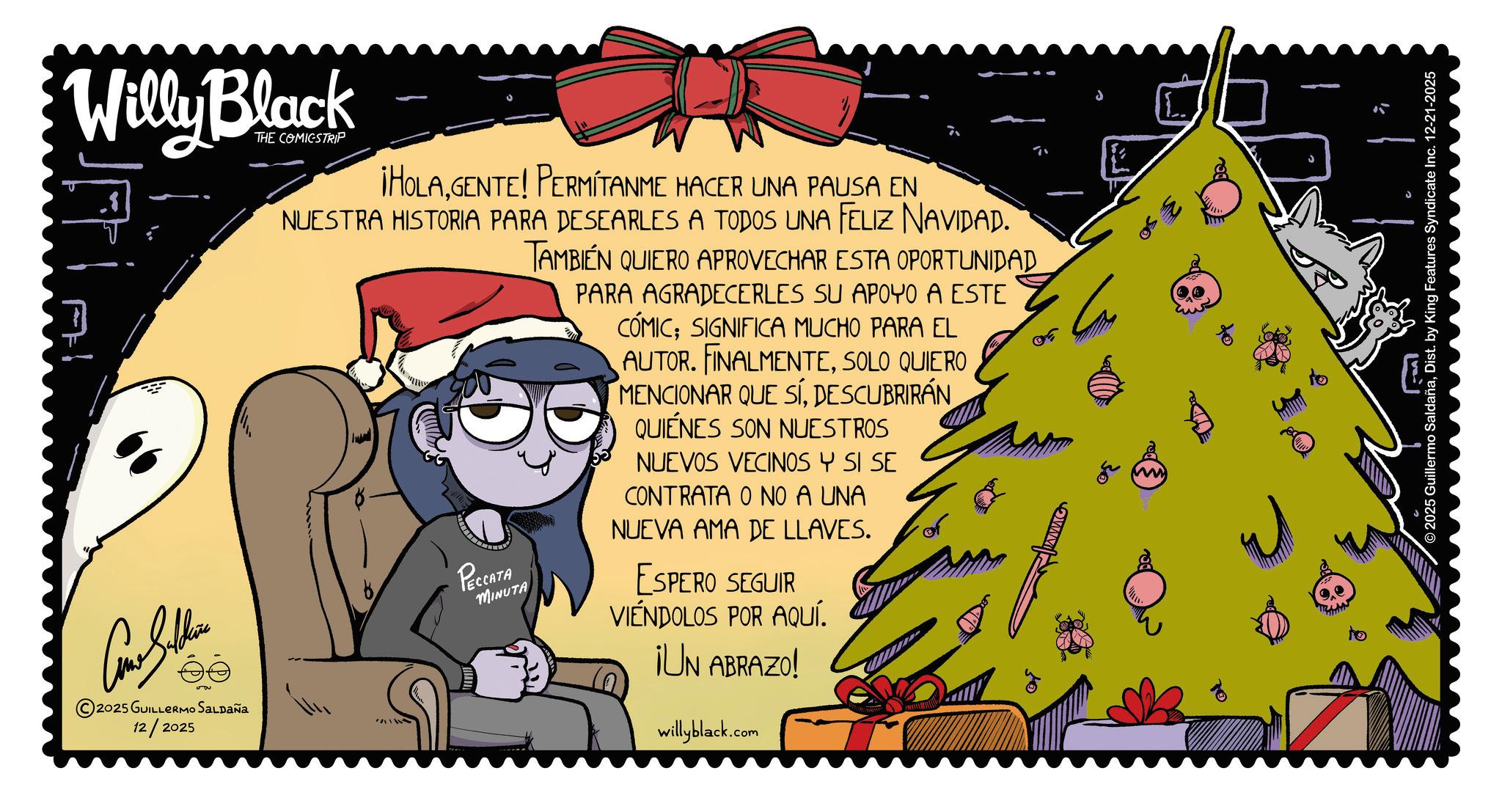 Animated cartoon OCR: Can Seller 2025 GUILLERMO SALDAÑA 12/2025 Willy Black THE COMICSTRIP ¡HOLAGENTE! PERMITANME HACER UNA PAUSA EN NUESTRA HISTORIA PARA DESEARLES A TODOS UNA FELIZ NAVIDAD. TAMBIÉN QUIERO APROVECHAR ESTA OPORTUNIDAD ??????? MINUTA PARA AGRADECERLES SU APOYO A ESTE CÓMIC; SIGNIFICA MUCHO PARA EL AUTOR. FINALMENTESOLO QUIERO MENCIONAR QUE SÍDESCUBRIRÁN QUIÉNES SON NUESTROS NUEVOS VECINOS Y SI SE CONTRATA O NO A UNA NUEVA AMA DE LLAVES. ESPERO SEGUIR VIÉNDOLOS POR AQUÍ. ¡UN ABRAZO! willyblack.com O L. - © 2025 Guillermo SaldañaDist. by King Features Syndicate Inc. 12-21-2025 Can Seller 2025 GUILLERMO SALDAÑA 12/2025 Willy Black THE COMICSTRIP ¡ HOLAGENTE ! PERMITANME HACER UNA PAUSA EN NUESTRA HISTORIA PARA DESEARLES A TODOS UNA FELIZ NAVIDAD . TAMBIÉN QUIERO APROVECHAR ESTA OPORTUNIDAD ??????? MINUTA PARA AGRADECERLES SU APOYO A ESTE CÓMIC ; SIGNIFICA MUCHO PARA EL AUTOR . FINALMENTESOLO QUIERO MENCIONAR QUE SÍDESCUBRIRÁN QUIÉNES SON NUESTROS NUEVOS VECINOS Y SI SE CONTRATA O NO A UNA NUEVA AMA DE LLAVES . ESPERO SEGUIR VIÉNDOLOS POR AQUÍ . ¡ UN ABRAZO ! willyblack.com O L. - © 2025 Guillermo SaldañaDist . by King Features Syndicate Inc. 12-21-2025