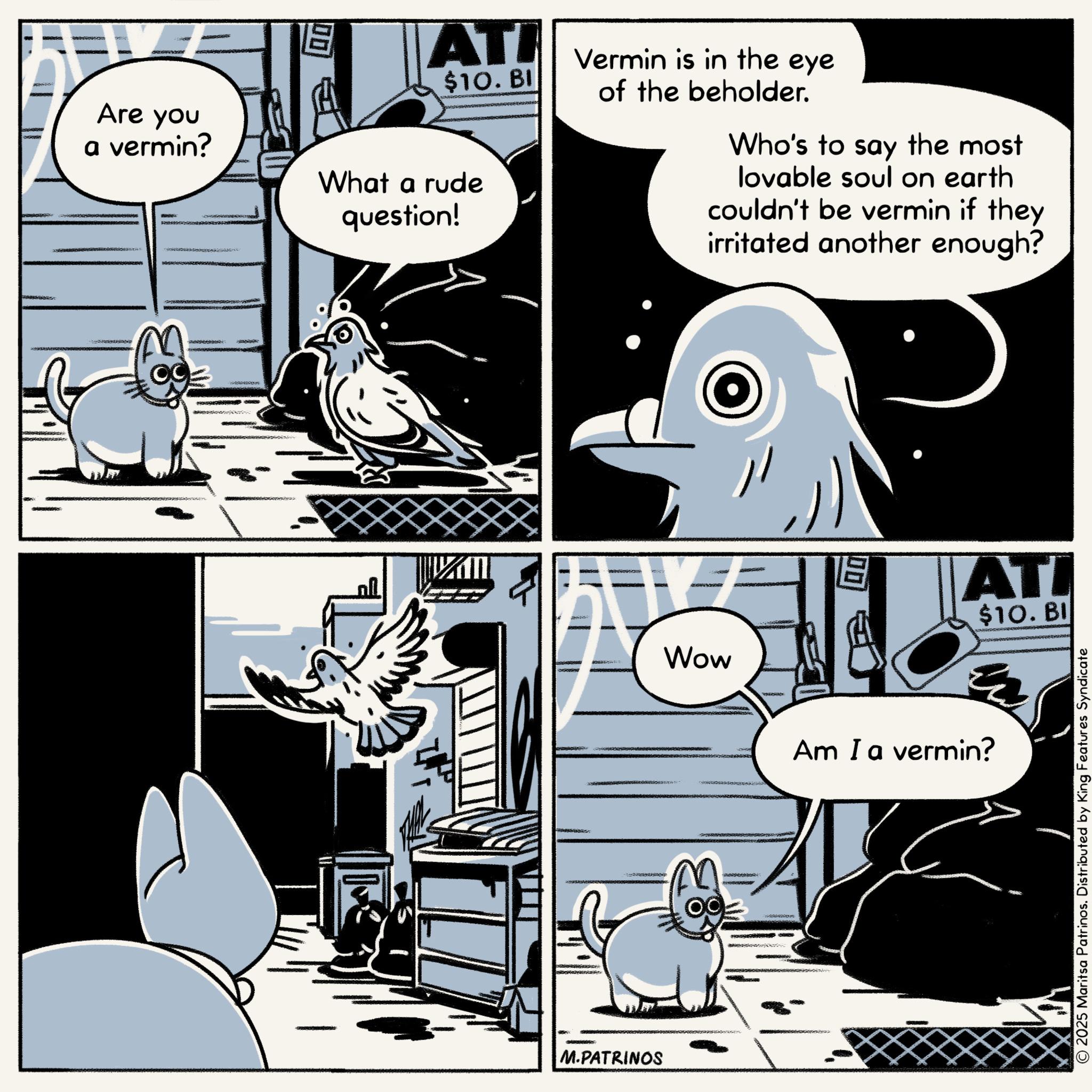 Comics OCR: Are you a vermin? What a rude question! ATI $10. BI Vermin is in the eye of the beholder. Who's to say the most lovable soul on earth couldn't be vermin if they irritated another enough? M.PATRINOS Wow M ?? ????????? 19 ATI $10. BI Am I a vermin? © 2025 Maritsa Patrinos. Distributed by King Features Syndicate Are you a vermin ? What a rude question ! ATI $ 10 . BI Vermin is in the eye of the beholder . Who's to say the most lovable soul on earth couldn't be vermin if they irritated another enough ? M.PATRINOS Wow M ?? ????????? 19 ATI $ 10 . BI Am I a vermin ? © 2025 Maritsa Patrinos . Distributed by King Features Syndicate