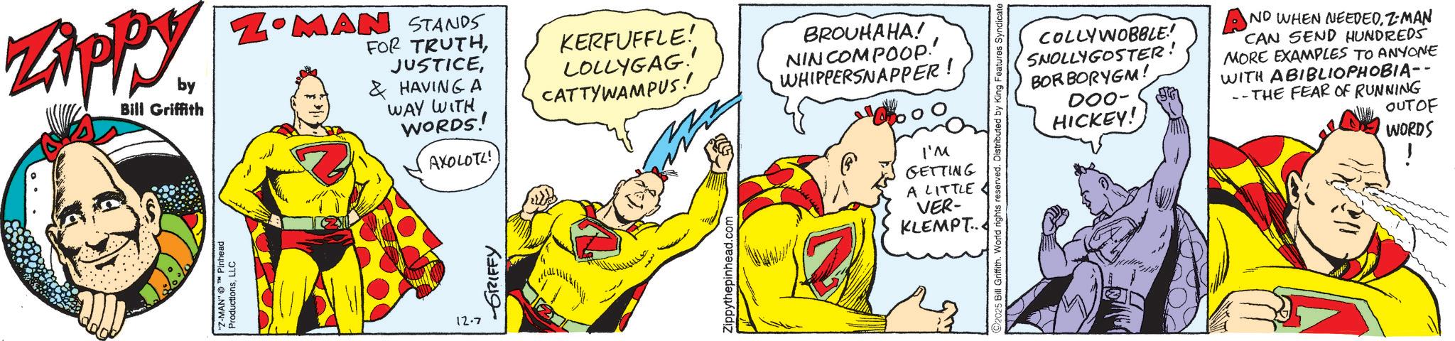 Gesture OCR: ZAPPY by Bill Griffith ZOMAN STANDS FOR TRUTH& HAVING A WAY WITH WORDS! AXOLOTL! KERFUFFLE! LOLLYGAG!! CATTYWAMPUS! BROUHAHA! NIN COMPOOP!' WHIPPERSNAPPER! "Z-MAN" Pinhead ProductionsLLC 12.7 GRIFFY Zippythepinhead.com I'M GETTING A LITTLE VER- KLEMPT. 2025 Bill Griffith. World rights reserved. Distributed by King Features Syndicate HICKEY! COLLYWOBBLE! SNOLLYGOSTER BORBORYGM! 000- AND WHEN NEEDEDZ-MAN CAN SEND HUNDREDS MORE EXAMPLES TO ANYONE WITH ABIBLIOPHOBIA-- --THE FEAR OF RUNNING OUTOF WORDS ZAPPY by Bill Griffith ZOMAN STANDS FOR TRUTH& HAVING A WAY WITH WORDS ! AXOLOTL ! KERFUFFLE ! LOLLYGAG !! CATTYWAMPUS ! BROUHAHA ! NIN COMPOOP ! ' WHIPPERSNAPPER ! " Z - MAN " Pinhead ProductionsLLC 12.7 GRIFFY Zippythepinhead.com I'M GETTING A LITTLE VER- KLEMPT . 2025 Bill Griffith . World rights reserved . Distributed by King Features Syndicate HICKEY ! COLLYWOBBLE ! SNOLLYGOSTER BORBORYGM ! 000- AND WHEN NEEDEDZ - MAN CAN SEND HUNDREDS MORE EXAMPLES TO ANYONE WITH ABIBLIOPHOBIA-- --THE FEAR OF RUNNING OUTOF WORDS