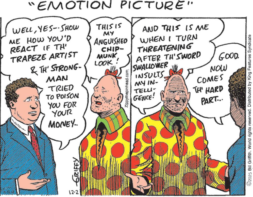 Costume design OCR: "EMOTION PICTURE WELLYES-SHOW ME HOW YOU'D REACT IF THE THIS IS AND THIS IS ME MY ANGUISHED TRAPEZE ARTIST CHIP- MUNK & TH' STRONG- LOOK! MAN TRIED TO POISON YOU FOR YOUR MONEY.. Zippythepinhead.comWHEN I TURN THREATENING AFTER TH'SWORD SWALLOWER INSULTS MY IN- TELLI- GENCE! GOOD. NOW COMES TH' HARD PART... 12.2 GRIFFY ©2025 Bill Griffith. World rights reserved. Distributed by King Features Syndicate " EMOTION PICTURE WELLYES - SHOW ME HOW YOU'D REACT IF THE THIS IS AND THIS IS ME MY ANGUISHED TRAPEZE ARTIST CHIP- MUNK & TH ' STRONG- LOOK ! MAN TRIED TO POISON YOU FOR YOUR MONEY .. Zippythepinhead.comWHEN I TURN THREATENING AFTER TH'SWORD SWALLOWER INSULTS MY IN- TELLI- GENCE ! GOOD . NOW COMES TH ' HARD PART ... 12.2 GRIFFY © 2025 Bill Griffith . World rights reserved . Distributed by King Features Syndicate