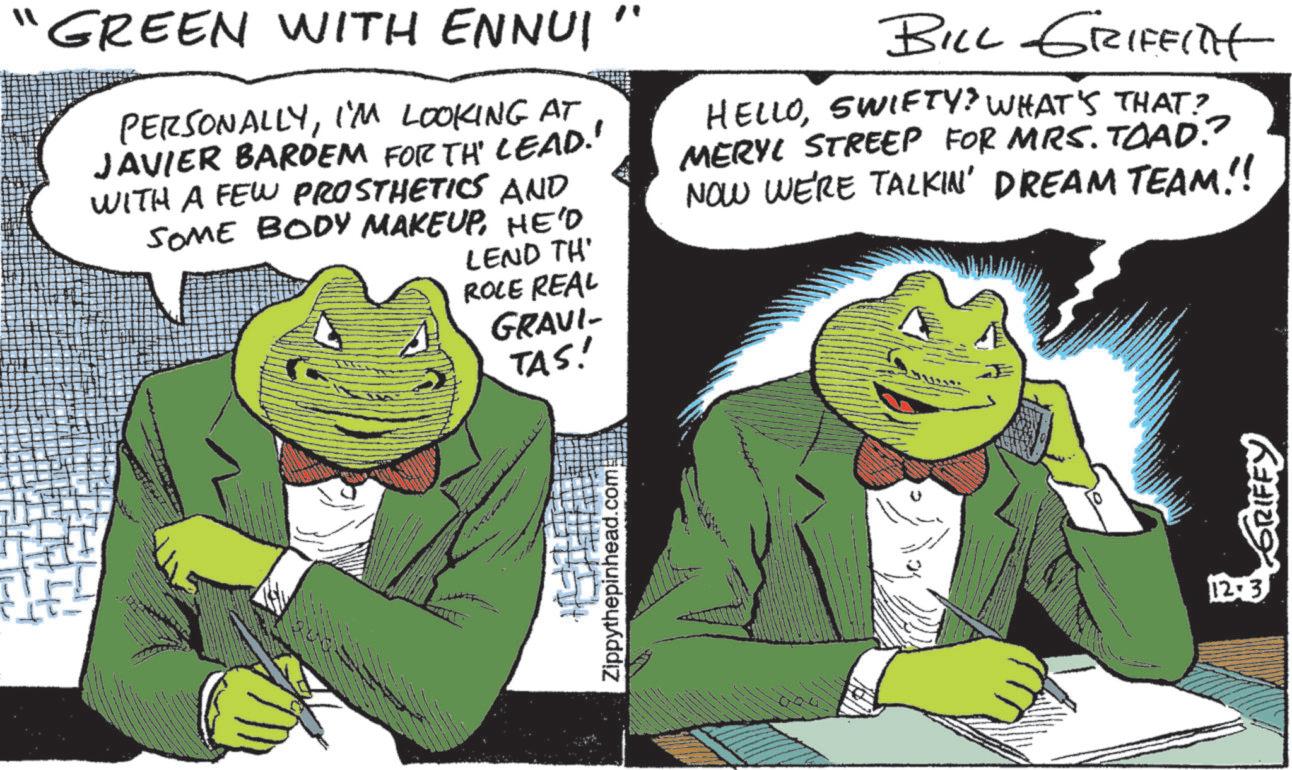 Book OCR: GREEN WITH ENNUI PERSONALLYI'M LOOKING AT JAVIER BARDEM FORTH LEAD!' WITH A FEW PROSTHETICS AND SOME BODY MAKEUPHE'D LEND TH' ROLE REAL GRAVI- TAS! BILL GRIFFITH HELLOSWIFTY? WHAT'S THAT? MERYL STREEP FOR MRS. TOAD? NOW WE'RE TALKIN' DREAM TEAM!! Zippythepinhead.com! 12:3 GRIFEY GREEN WITH ENNUI PERSONALLYI'M LOOKING AT JAVIER BARDEM FORTH LEAD ! ' WITH A FEW PROSTHETICS AND SOME BODY MAKEUPHE'D LEND TH ' ROLE REAL GRAVI- TAS ! BILL GRIFFITH HELLOSWIFTY ? WHAT'S THAT ? MERYL STREEP FOR MRS . TOAD ? NOW WE'RE TALKIN ' DREAM TEAM !! Zippythepinhead.com ! 12 : 3 GRIFEY