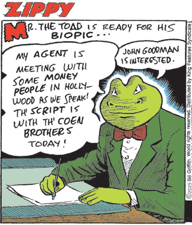 Photo caption OCR: ZIPPY R. THE TOAD IS READY FOR HIS MY AGENT I5 MEETING WITH SOME MONEY PEOPLE IN HOLLY- WOOD AS WE SPEAK! THE SCRIPT IS WITH TH' COEN BROTHERS TODAY! JOHN GOODMAN IS INTERESTED. www ©2025 Bill Griffith. World rights reserved. Distributed by King Features Syndicate ZIPPY R. THE TOAD IS READY FOR HIS MY AGENT I5 MEETING WITH SOME MONEY PEOPLE IN HOLLY- WOOD AS WE SPEAK ! THE SCRIPT IS WITH TH ' COEN BROTHERS TODAY ! JOHN GOODMAN IS INTERESTED . www © 2025 Bill Griffith . World rights reserved . Distributed by King Features Syndicate