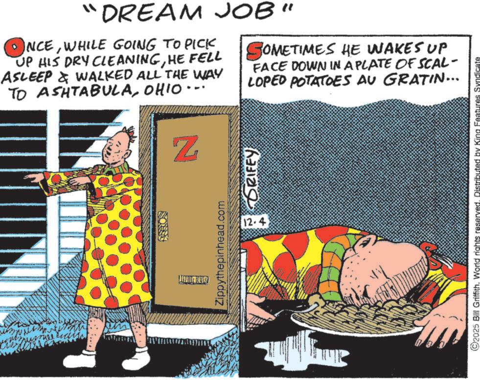 Comics OCR: ? DREAM JOB" NCEWHILE GOING TO PICK UP HIS DRY CLEANINGHE FELL ASLEEP & WALKED ALL THE WAY TO ASHTABULAOHIO SOMETIMES HE WAKES UP FACE DOWN IN A PLATE OF SCAL- LOPED POTATOES AU GRATIN... Z Zippythepinhead.com HILI KVAD 12-4 RIFEY ©2025 Bill Griffith. World rights reserved. Distributed by King Features Syndicate ? DREAM JOB " NCEWHILE GOING TO PICK UP HIS DRY CLEANINGHE FELL ASLEEP & WALKED ALL THE WAY TO ASHTABULAOHIO SOMETIMES HE WAKES UP FACE DOWN IN A PLATE OF SCAL- LOPED POTATOES AU GRATIN ... Z Zippythepinhead.com HILI KVAD 12-4 RIFEY © 2025 Bill Griffith . World rights reserved . Distributed by King Features Syndicate