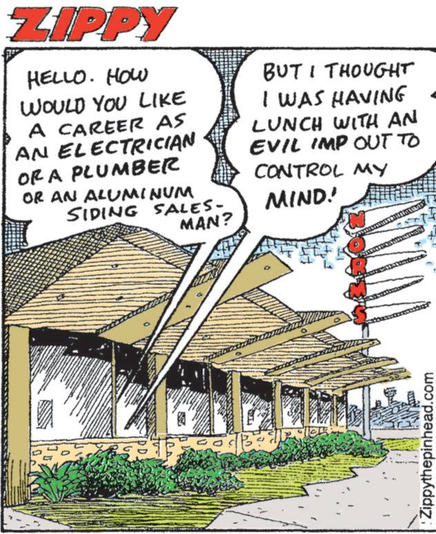 Publication OCR: ZIPPY HELLO. HOW WOULD YOU LIKE A CAREER AS AN ELECTRICIAN OR A PLUMBER OR AN ALUMINUM SIDING SALES- BUT I THOUGHT I WAS HAVING LUNCH WITH AN EVIL IMP OUT TO CONTROL MY MIND! MAN? Zippythepinhead.com ZIPPY HELLO . HOW WOULD YOU LIKE A CAREER AS AN ELECTRICIAN OR A PLUMBER OR AN ALUMINUM SIDING SALES- BUT I THOUGHT I WAS HAVING LUNCH WITH AN EVIL IMP OUT TO CONTROL MY MIND ! MAN ? Zippythepinhead.com