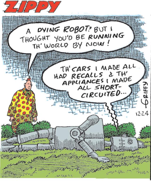 Photo caption OCR: ZIPPY A DYING ROBOT? BUT I THOUGHT YOU'D BE RUNNING TH' WORLD BY NOW! wenn TH'CARS I MADE ALL HAD RECALLS & TH' APPLIANCES I MADE ALL SHORT- CIRCUITED... GRIFFY 12-24 ZIPPY A DYING ROBOT ? BUT I THOUGHT YOU'D BE RUNNING TH ' WORLD BY NOW ! wenn TH'CARS I MADE ALL HAD RECALLS & TH ' APPLIANCES I MADE ALL SHORT- CIRCUITED ... GRIFFY 12-24