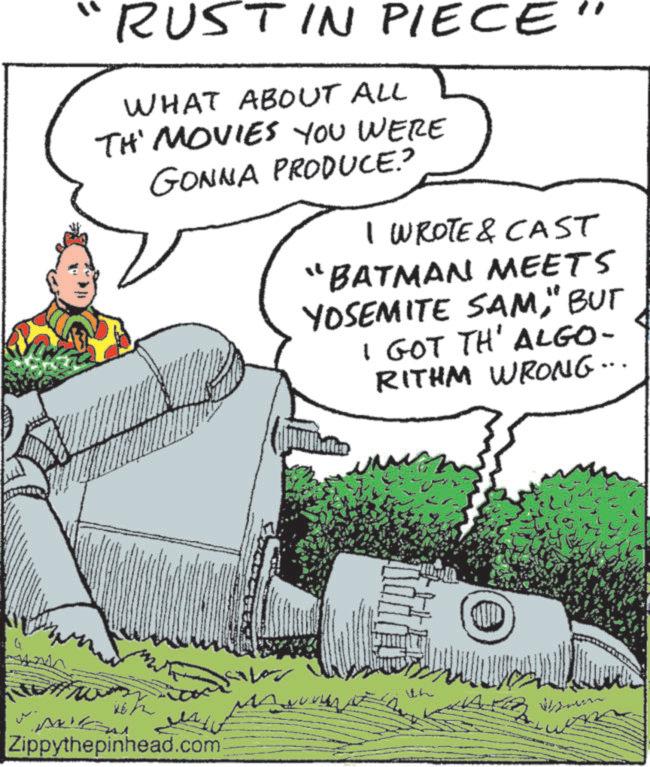 Animated cartoon OCR: Q "RUST IN PIECE WHAT ABOUT ALL TH' MOVIES YOU WERE GONNA PRODUCE.? I WROTE & CAST "BATMAN MEETS YOSEMITE SAM" BUT I GOT TH' ALGO- RITHM WRONG... Zippythepinhead.com ??? ith D Q " RUST IN PIECE WHAT ABOUT ALL TH ' MOVIES YOU WERE GONNA PRODUCE . ? I WROTE & CAST " BATMAN MEETS YOSEMITE SAM" BUT I GOT TH ' ALGO- RITHM WRONG ... Zippythepinhead.com ??? ith D