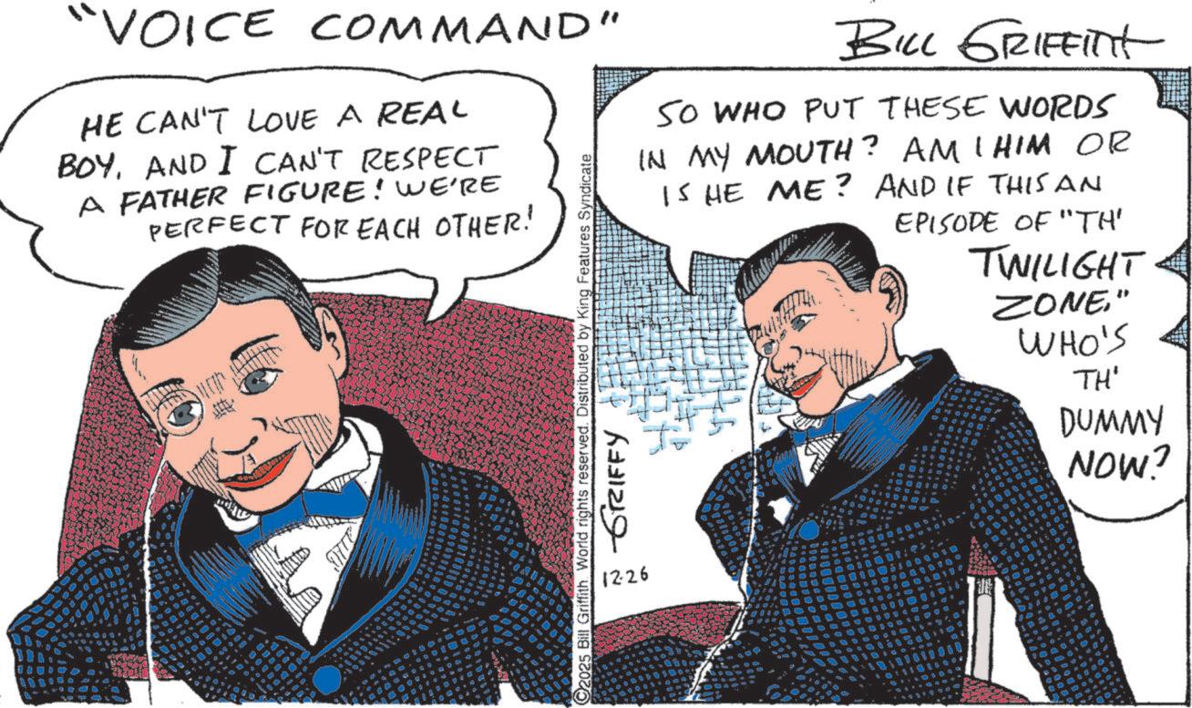 Photo caption OCR: "VOICE COMMAND" HE CAN'T LOVE A REAL BOYAND I CAN'T RESPECT A FATHER FIGURE! WE'RE PERFECT FOR EACH OTHER! 4000 C2025 Bill Griffith. World rights reserved. Distributed by King Features Syndicate 1226 GRIFFY BILL GRIFFINt SO WHO PUT THESE WORDS IN MY MOUTH? AMI HIM OR IS HE ME? AND IF THIS AN EPISODE OF "TH" TWILIGHT. ? ZONE" WHO'S TH' DUMMY NOW? " VOICE COMMAND " HE CAN'T LOVE A REAL BOYAND I CAN'T RESPECT A FATHER FIGURE ! WE'RE PERFECT FOR EACH OTHER ! 4000 C2025 Bill Griffith . World rights reserved . Distributed by King Features Syndicate 1226 GRIFFY BILL GRIFFINt SO WHO PUT THESE WORDS IN MY MOUTH ? AMI HIM OR IS HE ME ? AND IF THIS AN EPISODE OF " TH " TWILIGHT . ? ZONE" WHO'S TH ' DUMMY NOW ?