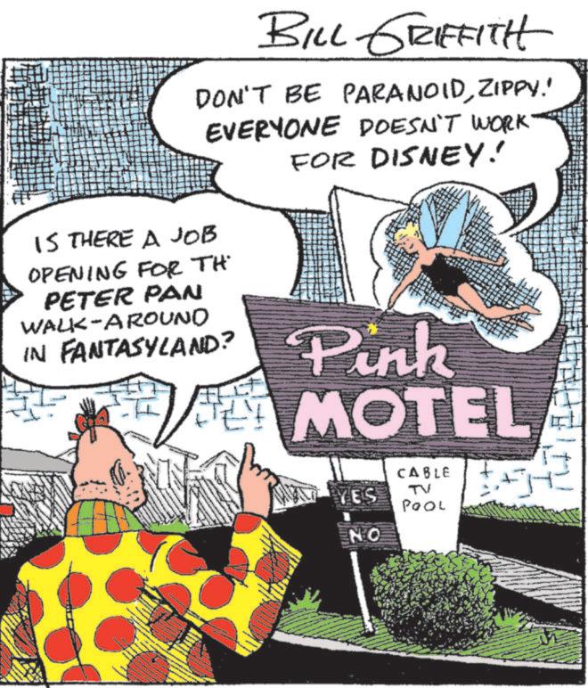 Animated cartoon OCR: BILL GRIFFITH DON'T BE PARANOIDZIPPY.' EVERYONE DOESN'T WORK FOR DISNEY! IS THERE A JOB OPENING FOR TH PETER PAN WALK-AROUND IN FANTASYLAND? Pink MOTEL CABLE YES TV POOL NO BILL GRIFFITH DON'T BE PARANOIDZIPPY . ' EVERYONE DOESN'T WORK FOR DISNEY ! IS THERE A JOB OPENING FOR TH PETER PAN WALK - AROUND IN FANTASYLAND ? Pink MOTEL CABLE YES TV POOL NO