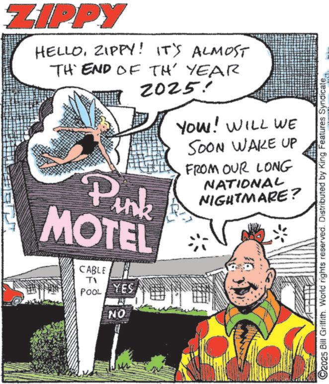 Fiction OCR: ZIPPY HELLOZIPPY! IT'S ALMOST TH END OF TH' YEAR 2025! Pink MOTEL CABLE Ti POOL YES NO YOU! WILL WE SOON WAKE UP FROM OUR LONG NATIONAL NIGHTMARE? ©2025 Bill Griffith. World rights reserved. Distributed by King Features Syndicate. ZIPPY HELLOZIPPY ! IT'S ALMOST TH END OF TH ' YEAR 2025 ! Pink MOTEL CABLE Ti POOL YES NO YOU ! WILL WE SOON WAKE UP FROM OUR LONG NATIONAL NIGHTMARE ? © 2025 Bill Griffith . World rights reserved . Distributed by King Features Syndicate .