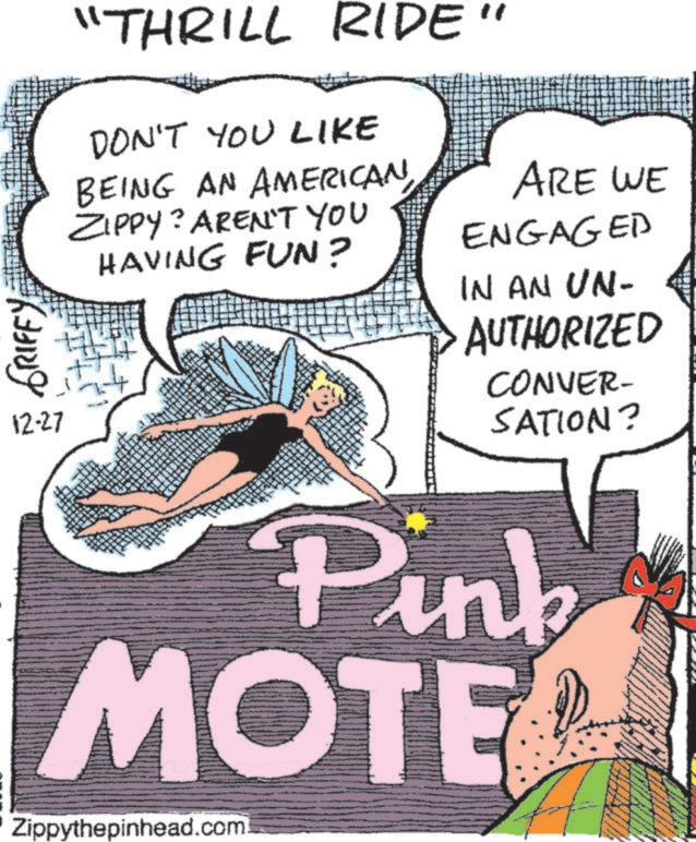 Comics OCR: GRIFFY 12-27 "THRILL RIDE" DON'T YOU LIKE BEING AN AMERICAN ZIPPY? AREN'T YOU HAVING FUN? ARE WE ENGAGED IN AN UN- AUTHORIZED CONVER- SATION? Pink MOTE Zippythepinhead.com GRIFFY 12-27 " THRILL RIDE " DON'T YOU LIKE BEING AN AMERICAN ZIPPY ? AREN'T YOU HAVING FUN ? ARE WE ENGAGED IN AN UN- AUTHORIZED CONVER- SATION ? Pink MOTE Zippythepinhead.com