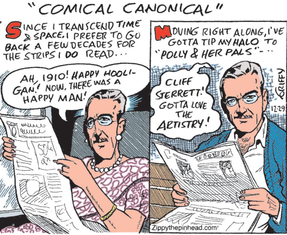 Comic book OCR: S " COMICAL CANONICAL" INCE I TRANSCEND TIME & SPACEI PREFER TO GO BACK A FEW DECADES FOR THE STRIPS I DO READ... AH1910! HAPPY HOOLI- GAN. NOWTHERE WAS A HAPPY MAN! ???? ???? MOVING RIGHT ALONGI'VE GOTTA TIP MY HALO TO "POLLY & HER PALS"- CLIFF STERRETT! GOTTA LOVE THE ARTISTRY! GRIFFY 1229 The 0011006 Zippythepinhead.com S " COMICAL CANONICAL " INCE I TRANSCEND TIME & SPACEI PREFER TO GO BACK A FEW DECADES FOR THE STRIPS I DO READ ... AH1910 ! HAPPY HOOLI- GAN . NOWTHERE WAS A HAPPY MAN ! ???? ???? MOVING RIGHT ALONGI'VE GOTTA TIP MY HALO TO " POLLY & HER PALS " - CLIFF STERRETT ! GOTTA LOVE THE ARTISTRY ! GRIFFY 1229 The 0011006 Zippythepinhead.com