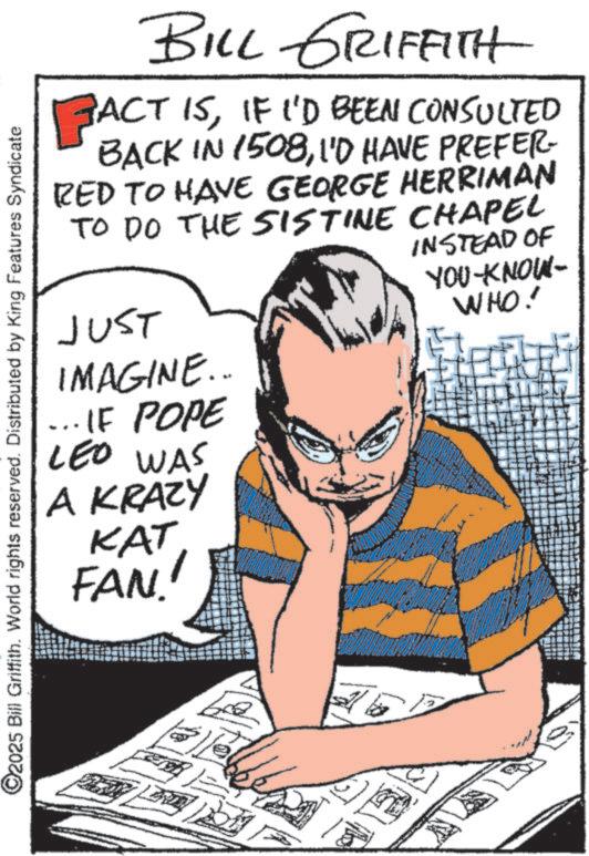Comic book OCR: ©2025 Bill Griffith. World rights reserved. Distributed by King Features Syndicate BILL GRIFFITH FACT ISIF I'D BEEN CONSULTED BACK IN 1508I'D HAVE PREFER- RED TO HAVE GEORGE HERRIMAN TO DO THE SISTINE CHAPEL JUST IMAGINE... ... IF POPE LEO WAS A KRAZY KAT FAN INSTEAD OF YOU KNOW- WHO! © 2025 Bill Griffith . World rights reserved . Distributed by King Features Syndicate BILL GRIFFITH FACT ISIF I'D BEEN CONSULTED BACK IN 1508I'D HAVE PREFER- RED TO HAVE GEORGE HERRIMAN TO DO THE SISTINE CHAPEL JUST IMAGINE ... ... IF POPE LEO WAS A KRAZY KAT FAN INSTEAD OF YOU KNOW- WHO !