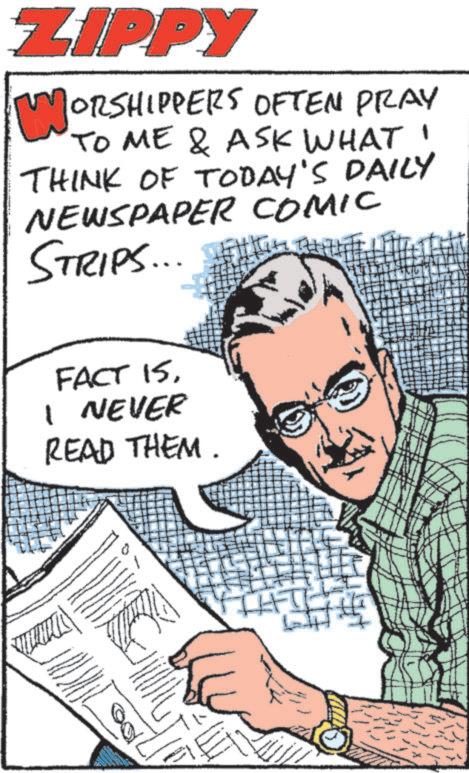 Publication OCR: ZIPPY ORSHIPPERS OFTEN PRAY TO ME & ASK WHAT! THINK OF TODAY'S DAILY NEWSPAPER COMIC STRIPS... WHICH THIL FACT 15I NEVER READ THEM. ZIPPY ORSHIPPERS OFTEN PRAY TO ME & ASK WHAT ! THINK OF TODAY'S DAILY NEWSPAPER COMIC STRIPS ... WHICH THIL FACT 15I NEVER READ THEM .