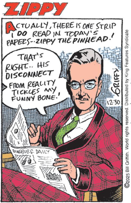 Comic book OCR: ZIPPY CTUALLYTHERE IS ONE STRIP TDO READ IN TODAY'S PAPERS-ZIPPY THE PINHEAD!! THAT'S RIGHT... HIS DISCONNECT FROM REALITY TICKLES MY FUNNY BONE.' DINGBURG DAILY 12:30 W GRIFFY O2025 Bill Griffith. World rights reserved. Distributed by King Features Syndicate ZIPPY CTUALLYTHERE IS ONE STRIP TDO READ IN TODAY'S PAPERS - ZIPPY THE PINHEAD !! THAT'S RIGHT ... HIS DISCONNECT FROM REALITY TICKLES MY FUNNY BONE . ' DINGBURG DAILY 12:30 W GRIFFY O2025 Bill Griffith . World rights reserved . Distributed by King Features Syndicate