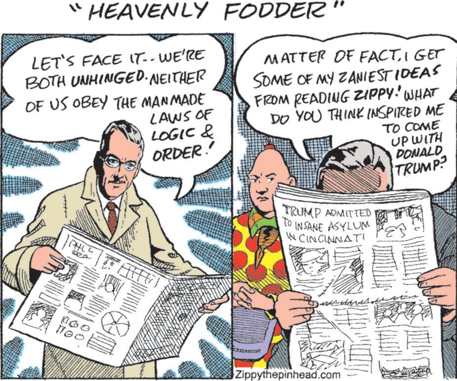 Newspaper OCR: "HEAVENLY FODDER LET'S FACE IT-- WE'RE BOTH UNHINGED. NEITHER OF US OBEY THE MANMADE LAWS OF LOGIC & ORDER!' MATTER OF FACTI GET SOME OF MY ZANIESTIDEAS FROM READING ZIPPY! WHAT DO YOU THINK INSPIRED ME TO COME UP WITH PHLL 100 DONALD TRUMP? TRUMP ADMITTED To INSANE ASYLUM IN CINCINNATI Zippythepinhead.com " HEAVENLY FODDER LET'S FACE IT-- WE'RE BOTH UNHINGED . NEITHER OF US OBEY THE MANMADE LAWS OF LOGIC & ORDER ! ' MATTER OF FACTI GET SOME OF MY ZANIESTIDEAS FROM READING ZIPPY ! WHAT DO YOU THINK INSPIRED ME TO COME UP WITH PHLL 100 DONALD TRUMP ? TRUMP ADMITTED To INSANE ASYLUM IN CINCINNATI Zippythepinhead.com