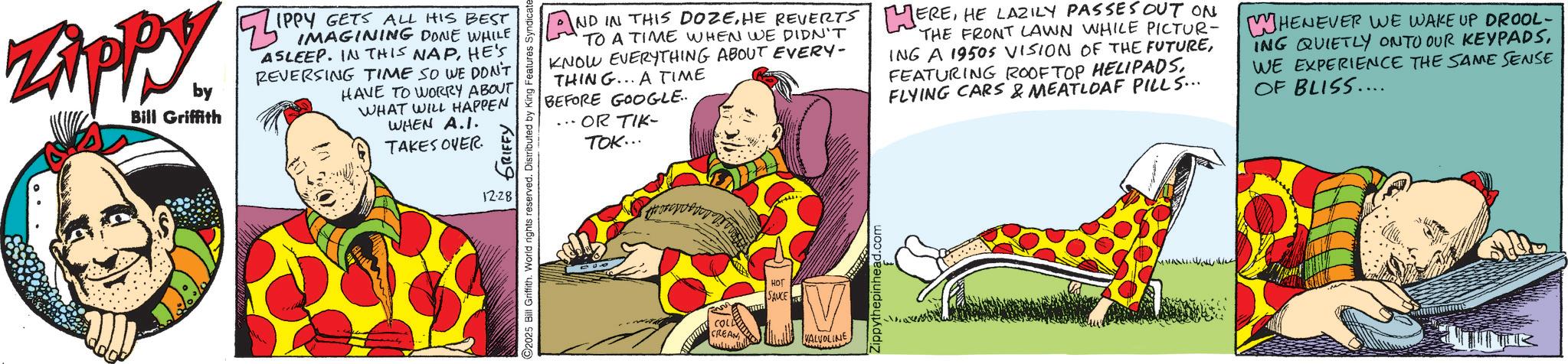 Fictional character OCR: ZAPPY. by Bill Griffith ZIP IPPY GETS ALL HIS BEST IMAGINING DONE WHILE ASLEEP. IN THIS NAPHE'S REVERSING TIME SO WE DON'T HAVE TO WORRY ABOUT WHAT WILL HAPPEN WHEN A.I. TAKES OVER 12.28 GRIFFY O2025 Bill Griffith. World rights reserved. Distributed by H g Features Syndicate 900 TO A TIME WHEN WE DIDN'T KNOW EVERYTHING ABOUT EVERY- THING... A TIME AND IN THIS DOZEHE LAZILY PASSES OUT ON THE FRONT LAWN WHILE PICTUR- ING A 1950S VISION OF THE FUTUREFLYING CARS & MEATLOAF PILLS... BEFORE GOOGLE.. ... OR TIK- TOK... WHENEVER WE WAKE UP DROOL- ING QUIETLY ONTO OUR KEYPADSWE EXPERIENCE THE SAME SENSE OF BLISS.... ??? COLL CREAN SAUCE VALVOLINE Zippythepinhead.com ZAPPY . by Bill Griffith ZIP IPPY GETS ALL HIS BEST IMAGINING DONE WHILE ASLEEP . IN THIS NAPHE'S REVERSING TIME SO WE DON'T HAVE TO WORRY ABOUT WHAT WILL HAPPEN WHEN A.I. TAKES OVER 12.28 GRIFFY O2025 Bill Griffith . World rights reserved . Distributed by H g Features Syndicate 900 TO A TIME WHEN WE DIDN'T KNOW EVERYTHING ABOUT EVERY- THING ... A TIME AND IN THIS DOZEHE REVERTS EREHE LAZILY PASSES OUT ON THE FRONT LAWN WHILE PICTUR- ING A 1950S VISION OF THE FUTUREFEATURING ROOFTOP HELIPADSFLYING CARS & MEATLOAF PILLS ... BEFORE GOOGLE .. ... OR TIK- TOK ... WHENEVER WE WAKE UP DROOL- ING QUIETLY ONTO OUR KEYPADSWE EXPERIENCE THE SAME SENSE OF BLISS .... ??? COLL CREAN SAUCE VALVOLINE Zippythepinhead.com
