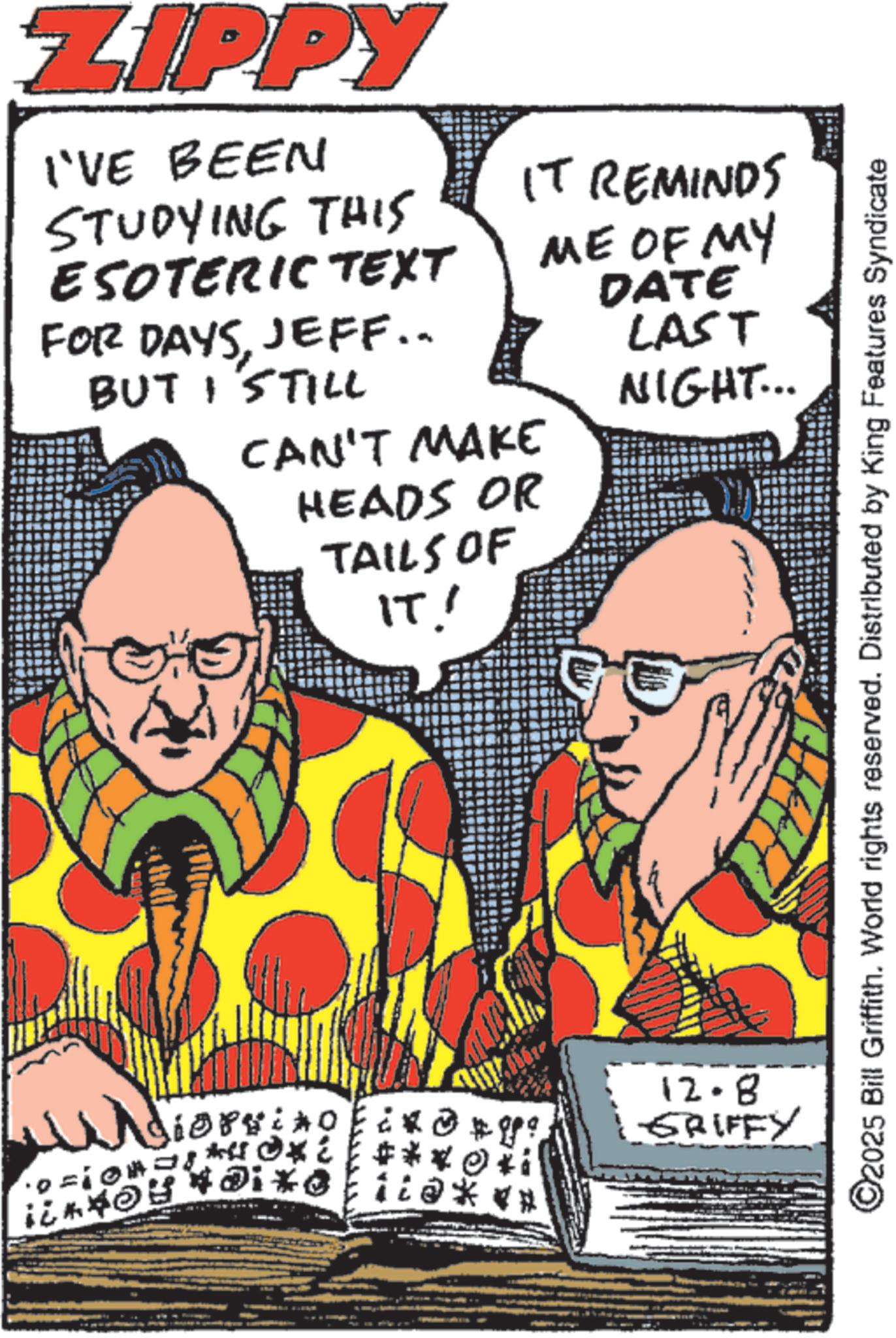 Fictional character OCR: ZIPPY I'VE BEEN STUDYING THIS ESOTERIC TEXT IT REMINDS ME OF MY FOR DAYSJEFF.. BUT I STILL CAN'T MAKE HEADS OR TAILS OF IT! Wiers ioprino DATE LAST NIGHT... 12.8 GRIFFY ©2025 Bill Griffith. World rights reserved. Distributed by King Features Syndicate ZIPPY I'VE BEEN STUDYING THIS ESOTERIC TEXT IT REMINDS ME OF MY FOR DAYSJEFF .. BUT I STILL CAN'T MAKE HEADS OR TAILS OF IT ! Wiers ioprino DATE LAST NIGHT ... 12.8 GRIFFY © 2025 Bill Griffith . World rights reserved . Distributed by King Features Syndicate