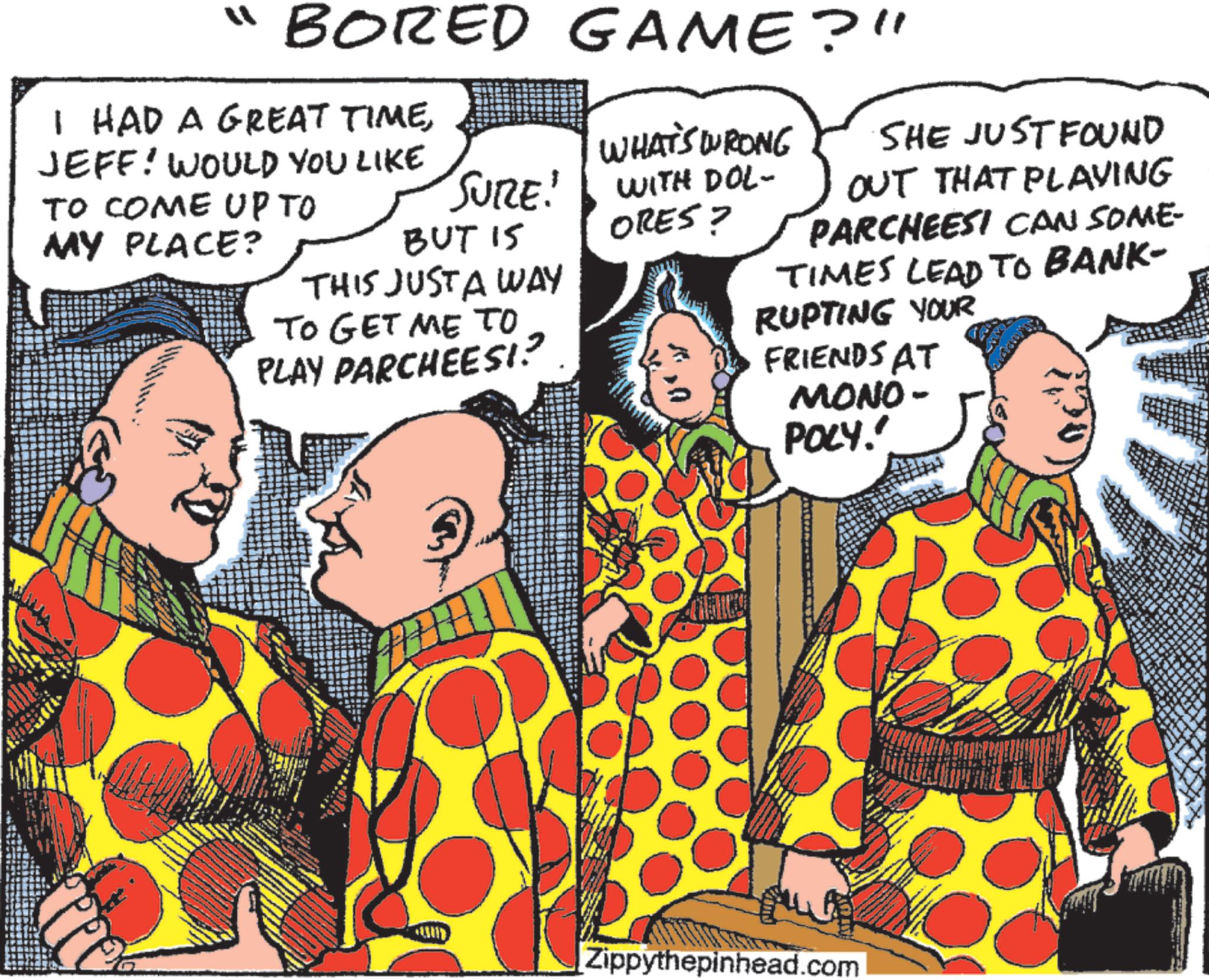 Animated cartoon OCR: "BORED GAME?" I HAD A GREAT TIMEJEFF! WOULD YOU LIKE TO COME UP TO MY PLACE? SURE! BUT 15 THIS JUST A WAY TO GET ME TO PLAY PARCHEES!? WHAT'S WRONG WITH DOL- ORES? SHE JUST FOUND OUT THAT PLAYING PARCHEESI CAN SOME- TIMES LEAD TO BANK- RUPTING YOUR FRIENDS AT MONO- POLY." Zippythepinhead.com " BORED GAME ? " I HAD A GREAT TIMEJEFF ! WOULD YOU LIKE TO COME UP TO MY PLACE ? SURE ! BUT 15 THIS JUST A WAY TO GET ME TO PLAY PARCHEES !? WHAT'S WRONG WITH DOL- ORES ? SHE JUST FOUND OUT THAT PLAYING PARCHEESI CAN SOME- TIMES LEAD TO BANK- RUPTING YOUR FRIENDS AT MONO- POLY . " Zippythepinhead.com