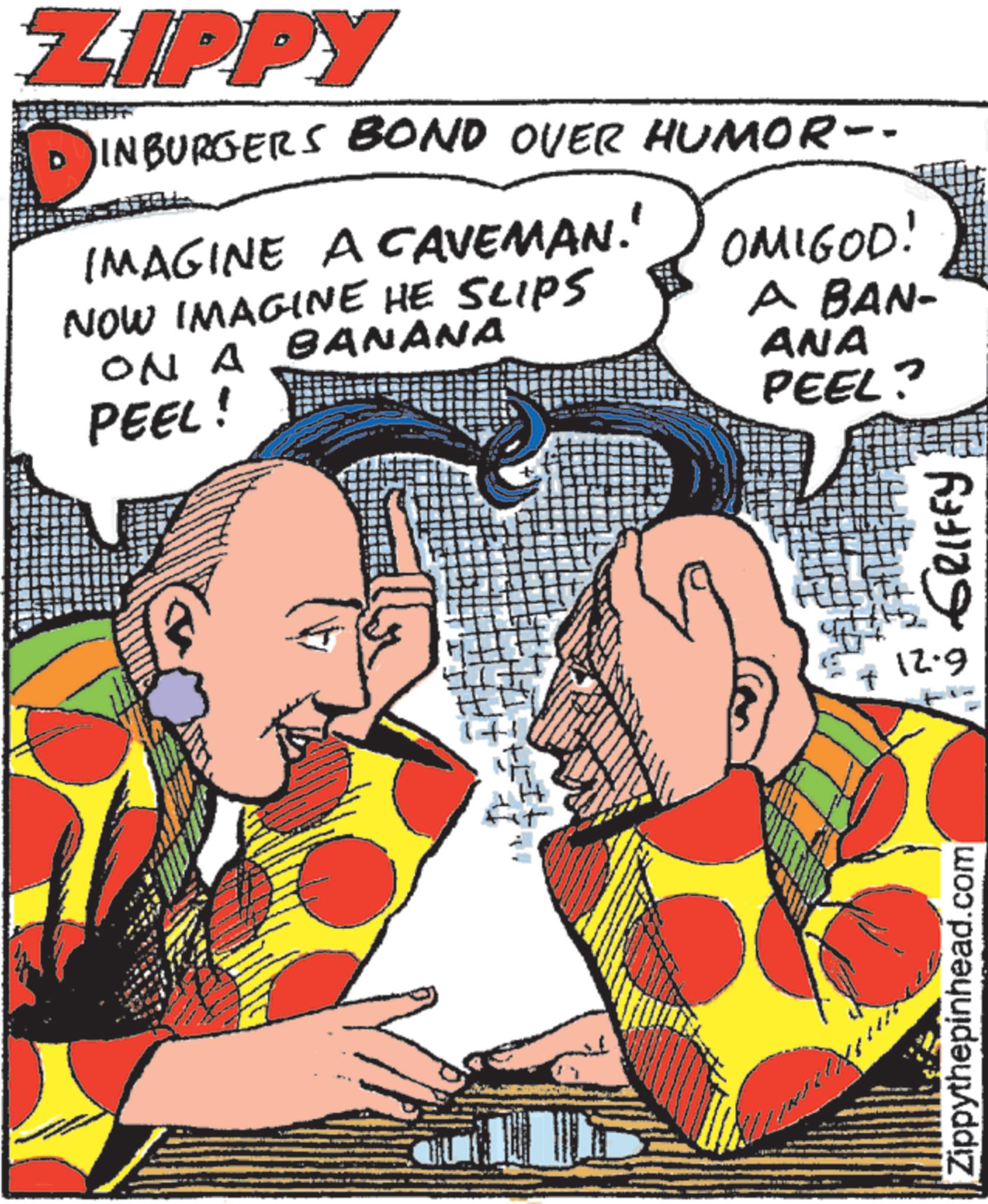 Fictional character OCR: ZIPPY D' INBURGERS BOND OVER HUMOR-- IMAGINE A CAVEMAN.' NOW IMAGINE HE SLIPS ON A BANANA PEEL! OMIGOD! A BAN- ANA PEEL? Zippythepinhead.com + 12.9 GRIFFY ZIPPY D ' INBURGERS BOND OVER HUMOR-- IMAGINE A CAVEMAN . ' NOW IMAGINE HE SLIPS ON A BANANA PEEL ! OMIGOD ! A BAN- ANA PEEL ? Zippythepinhead.com + 12.9 GRIFFY