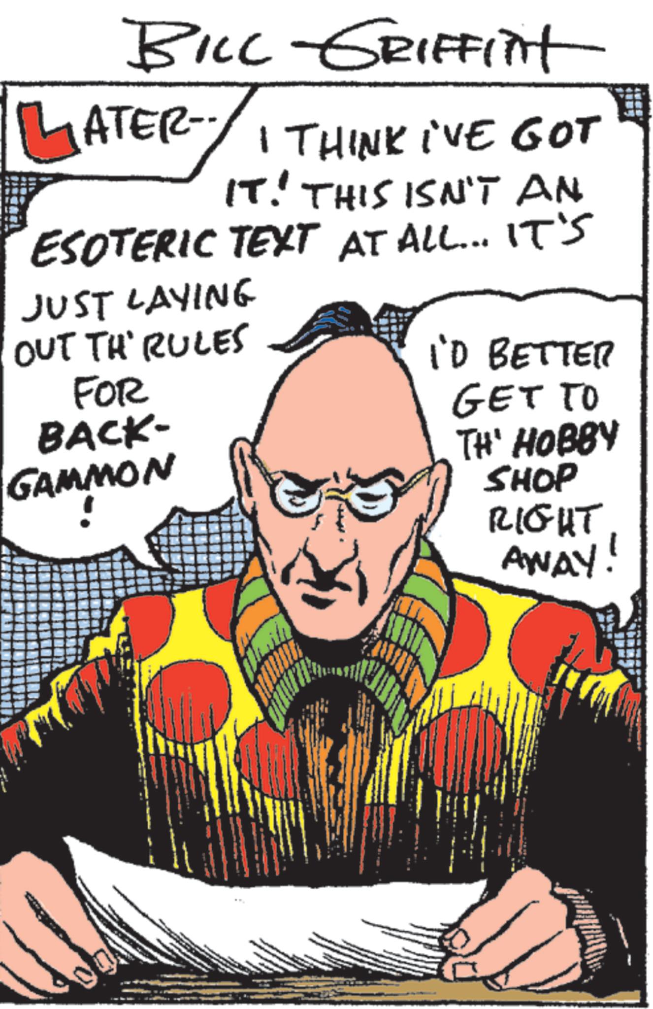 Graphic design OCR: BILL GRIFFInt LATER I THINK I'VE GOT IT. THIS ISN'T AN ESOTERIC TEXT AT ALL... IT'S JUST LAYING OUT TH' RULES FOR BACK- GAMMON I'D BETTER GET TO TH' HOBBY SHOP RIGHT AWAY! BILL GRIFFInt LATER I THINK I'VE GOT IT . THIS ISN'T AN ESOTERIC TEXT AT ALL ... IT'S JUST LAYING OUT TH ' RULES FOR BACK- GAMMON I'D BETTER GET TO TH ' HOBBY SHOP RIGHT AWAY !