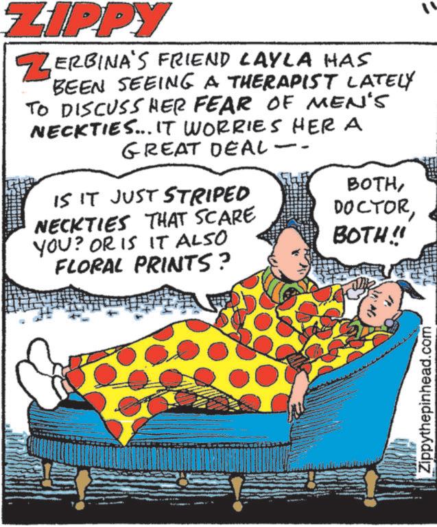 Humour OCR: ZIPPY ZERBINA'S FRIEND LAYLA HAS BEEN SEEING A THERAPIST LATELY TO DISCUSS HER FEAR OF MEN'S NECKTIES... IT WORRIES HER A GREAT DEAL - BOTHIS IT JUST STRIPED NECKTIES THAT SCARE YOU? OR IS IT ALSO BOTH!! 11 FLORAL PRINTS? Zippythepinhead.com ZIPPY ZERBINA'S FRIEND LAYLA HAS BEEN SEEING A THERAPIST LATELY TO DISCUSS HER FEAR OF MEN'S NECKTIES ... IT WORRIES HER A GREAT DEAL - BOTHIS IT JUST STRIPED NECKTIES THAT SCARE YOU ? OR IS IT ALSO BOTH !! 11 FLORAL PRINTS ? Zippythepinhead.com