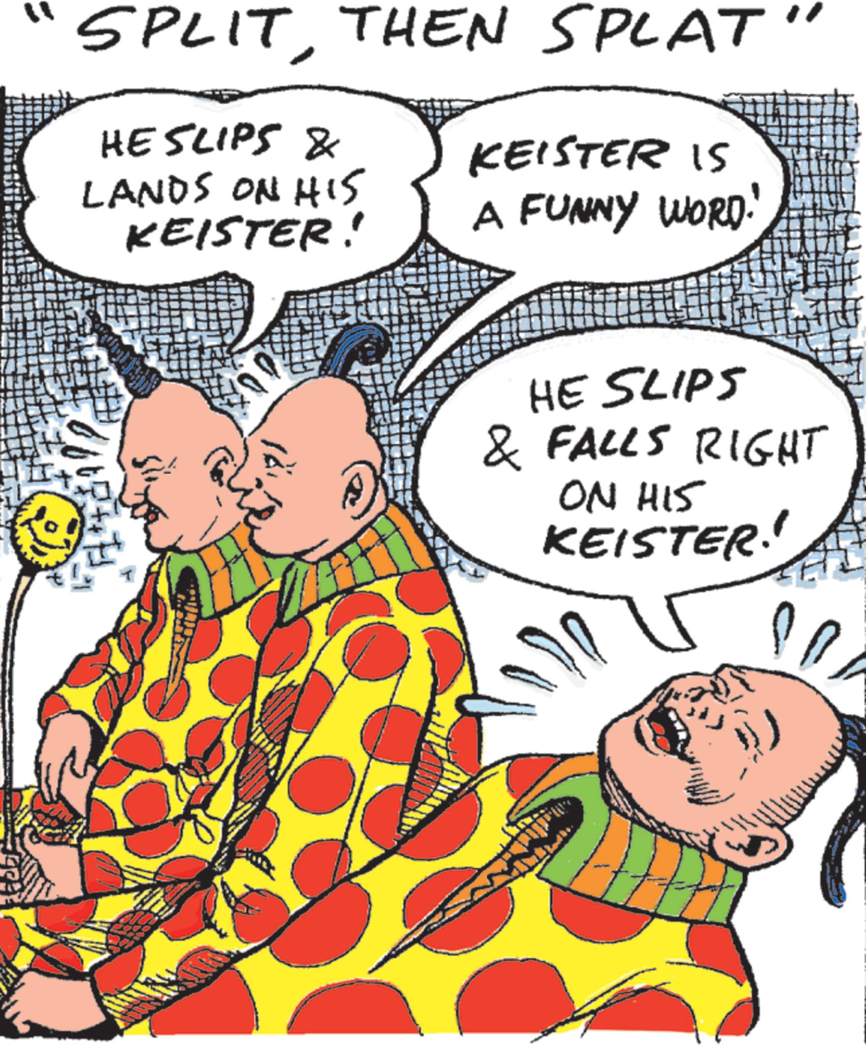 Fiction OCR: SPLITTHEN SPLAT' HE SLIPS & LANDS ON HIS KEISTER! KEISTER IS A FUNNY WORD. HE SLIPS & FALLS RIGHT ON HIS KEISTER SPLITTHEN SPLAT ' HE SLIPS & LANDS ON HIS KEISTER ! KEISTER IS A FUNNY WORD . HE SLIPS & FALLS RIGHT ON HIS KEISTER