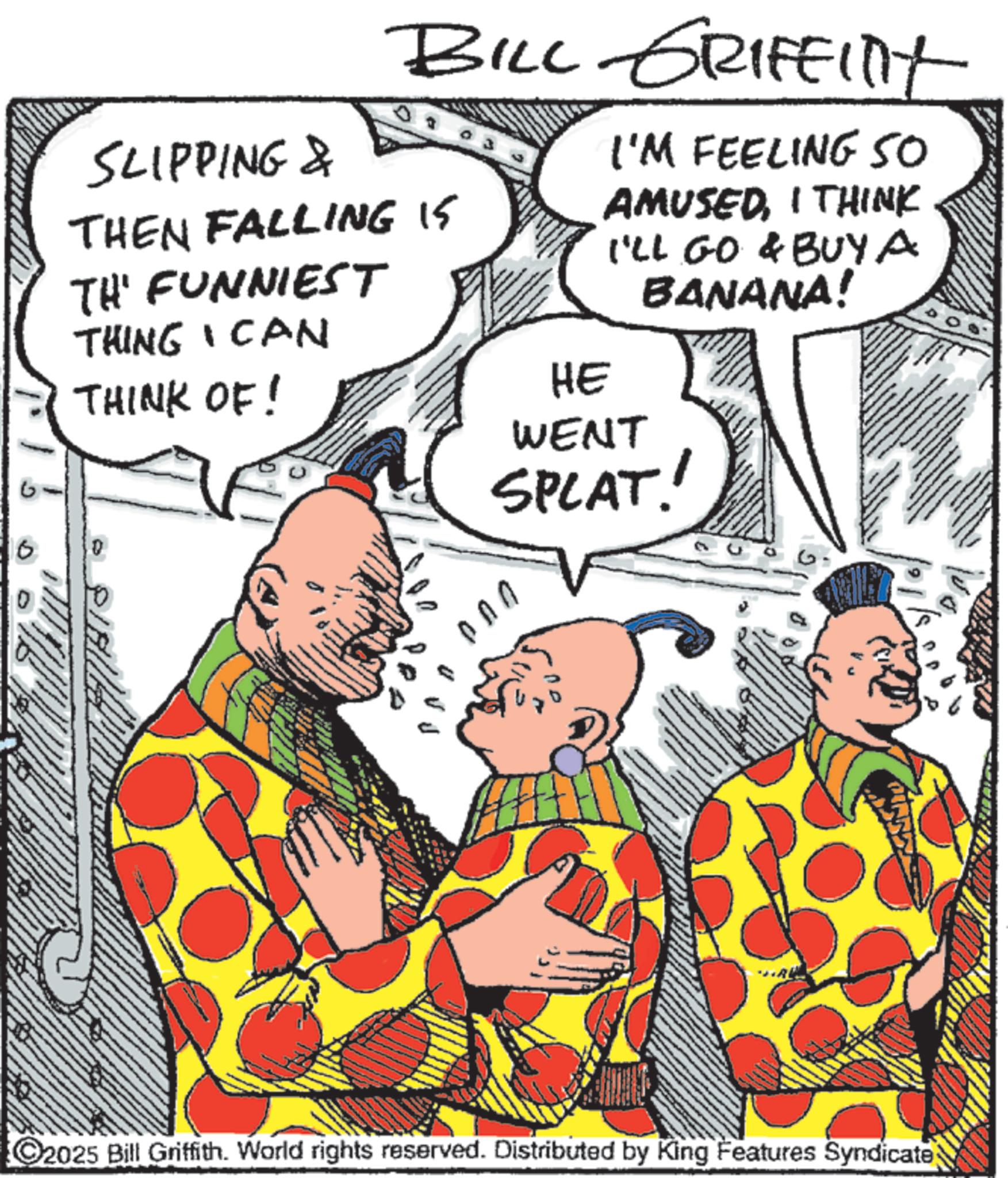 Comic book OCR: SLIPPING & BILL GRIFFINT THEN FALLING 15 TH' FUNNIEST THING I CAN THINK OF! HE I'M FEELING 50 AMUSEDI THINK I'LL GO & BUYA BANANA! 0 WENT SPLAT! C2025 Bill Griffith. World rights reserved. Distributed by King Features Syndicate SLIPPING & BILL GRIFFINT THEN FALLING 15 TH ' FUNNIEST THING I CAN THINK OF ! HE I'M FEELING 50 AMUSEDI THINK I'LL GO & BUYA BANANA ! 0 WENT SPLAT ! C2025 Bill Griffith . World rights reserved . Distributed by King Features Syndicate