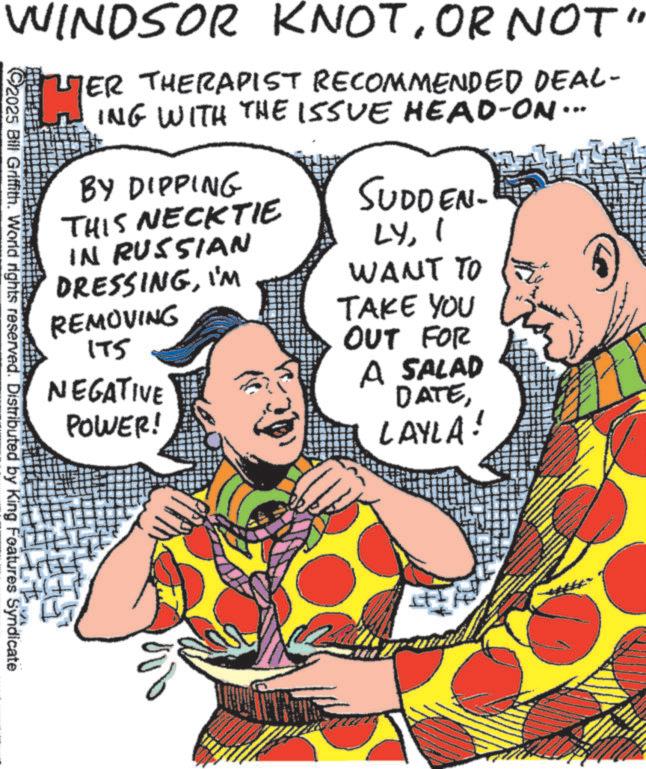 Graphic design OCR: WINDSOR KNOTOR NOT" 2025 Bill Griffith. World rights reserved. Distributed by King Features Syndicate HER ER THERAPIST RECOMMENDED DEAL- ING WITH THE ISSUE HEAD-ON... BY DIPPING THIS NECKTIE IN RUSSIAN SUDDEN. LYI DRESSINGI'M WANT TO REMOVING TAKE YOU OUT FOR A SALAD 175 NEGATIVE POWER! DATELAYLA! WINDSOR KNOTOR NOT " 2025 Bill Griffith . World rights reserved . Distributed by King Features Syndicate HER ER THERAPIST RECOMMENDED DEAL- ING WITH THE ISSUE HEAD - ON ... BY DIPPING THIS NECKTIE IN RUSSIAN SUDDEN . LYI DRESSINGI'M WANT TO REMOVING TAKE YOU OUT FOR A SALAD 175 NEGATIVE POWER ! DATELAYLA !