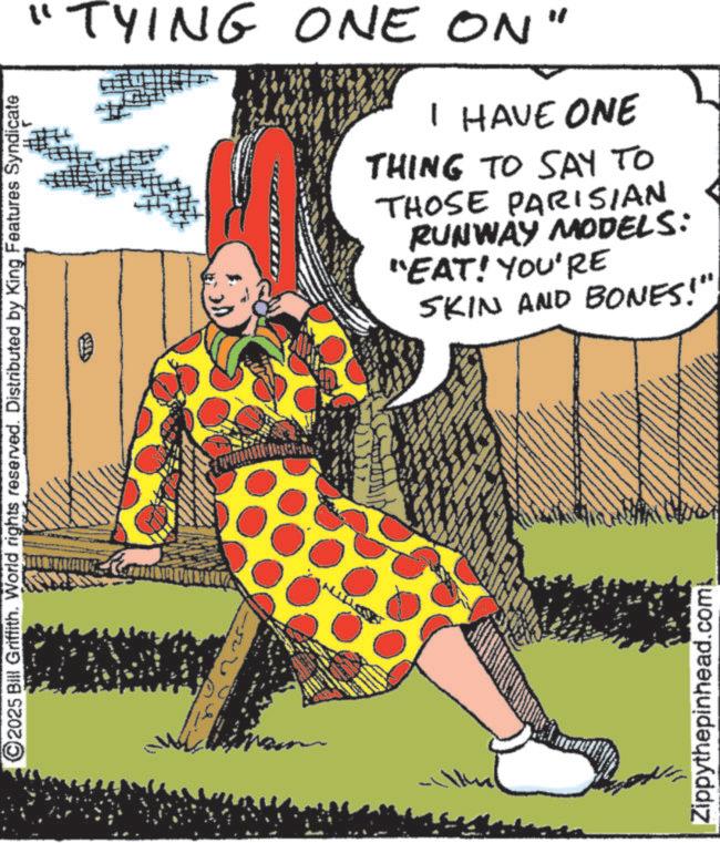 Publication OCR: 2025 Bill Griffith. World rights reserved. Distributed by King Features Syndicate "TYING ONE ON" I HAVE ONE THING TO SAY TO THOSE PARISIAN RUNWAY MODELS: "EAT! YOU'RE SKIN AND BONES!" Zippythepinhead.com 2025 Bill Griffith . World rights reserved . Distributed by King Features Syndicate " TYING ONE ON " I HAVE ONE THING TO SAY TO THOSE PARISIAN RUNWAY MODELS : " EAT ! YOU'RE SKIN AND BONES ! " Zippythepinhead.com