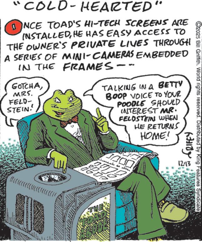 Fictional character OCR: "COLD-HEARTED" ??NCE TOAD'S HI-TECH SCREENS ARE INSTALLEDHE HAS EASY ACCESS TO THE OWNER'S PRIVATE LIVES THROUGH TO A SERIES OF MINI-CAMERAS EMBEDDED IN THE FRAMES -- GOTCHAMRS. FELD- STEIN! d k Q Q Q R Á Í TALKING IN A BETTY BOOP VOICE TO YOUR POODLE SHOULD INTEREST MR. FELDSTEIN WHEN HE RETURNS HOME! 277 THE C2025 Bill Griffith. World rights reserved. Distributed by King Features Syndicate fairly 1213 " COLD - HEARTED " ??NCE TOAD'S HI - TECH SCREENS ARE INSTALLEDHE HAS EASY ACCESS TO THE OWNER'S PRIVATE LIVES THROUGH TO A SERIES OF MINI - CAMERAS EMBEDDED IN THE FRAMES -- GOTCHAMRS . FELD- STEIN ! d k Q Q Q R Á Í TALKING IN A BETTY BOOP VOICE TO YOUR POODLE SHOULD INTEREST MR . FELDSTEIN WHEN HE RETURNS HOME ! 277 THE C2025 Bill Griffith . World rights reserved . Distributed by King Features Syndicate fairly 1213