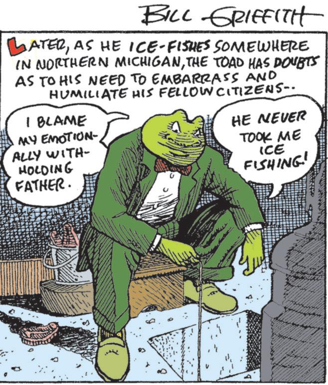 Comic book OCR: BILL GRIFFITH LATERAS HE ICE-FISHES SOMEWHERE IN NORTHERN MICHIGANTHE TOAD HAS DOUBTS AS TO HIS NEED TO EMBARRASS AND HUMILIATE HIS FELLOW CITIZENS-- I BLAME MY EMOTION- ALLY WITH- HOLDING FATHER. HE NEVER TOOK ME ICE FISHING! www A BILL GRIFFITH LATERAS HE ICE - FISHES SOMEWHERE IN NORTHERN MICHIGANTHE TOAD HAS DOUBTS AS TO HIS NEED TO EMBARRASS AND HUMILIATE HIS FELLOW CITIZENS-- I BLAME MY EMOTION- ALLY WITH- HOLDING FATHER . HE NEVER TOOK ME ICE FISHING ! www A