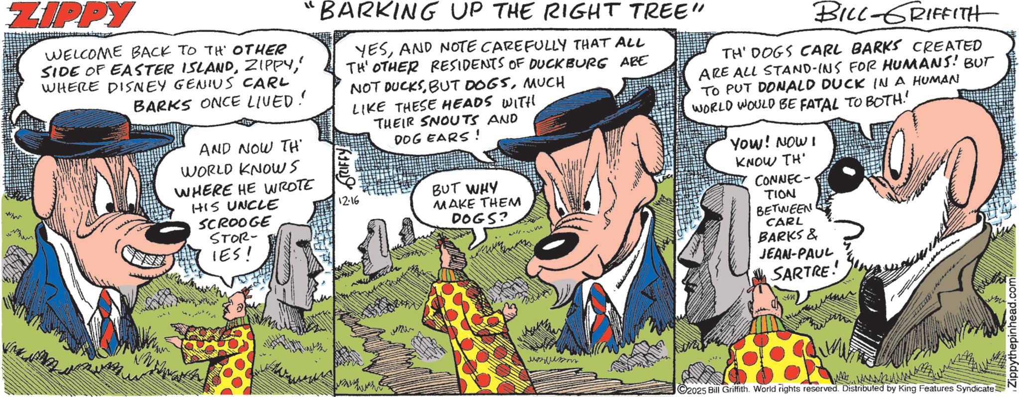 Animation OCR: ZIPPY WELCOME BACK TO TH OTHER SIDE OF EASTER ISLAND' WHERE DISNEY GENIUS CARL BARKS ONCE LIVED! AND NOW TH WORLD KNOWs WHERE HE WROTE HIS UNCLE SCROOGE STOR- IES! "BARKING UP THE RIGHT TREE" YESAND NOTE CAREFULLY THAT ALL TH' OTHER RESIDENTS OF DUCKBURG ARE NOT DUCKSMUCH LIKE THESE HEADS WITH THEIR SNOUTS AND DOG EARS! BUT WHY 12-16 MAKE THEM DOGS? BILL-GRIFFITH TH' DOGS CARL BARKS CREATED ARE ALL STAND-INS FOR HUMANS! BUT TO PUT DONALD DUCK IN A HUMAN WORLD WOULD BE FATAL TO BOTH! YOW! NOW! KNOW TH' CONNEC TION BETWEEN CARL BARKS & JEAN-PAUL SARTRE! ? ????? 2025 Bill Griffith. World rights reserved. Distributed by King Features Syndicate Zippythepinhead.com ZIPPY WELCOME BACK TO TH OTHER SIDE OF EASTER ISLAND' WHERE DISNEY GENIUS CARL BARKS ONCE LIVED ! AND NOW TH WORLD KNOWs WHERE HE WROTE HIS UNCLE SCROOGE STOR- IES ! " BARKING UP THE RIGHT TREE " YESAND NOTE CAREFULLY THAT ALL TH ' OTHER RESIDENTS OF DUCKBURG ARE NOT DUCKSBUT DOGSMUCH LIKE THESE HEADS WITH THEIR SNOUTS AND DOG EARS ! BUT WHY 12-16 MAKE THEM DOGS ? BILL - GRIFFITH TH ' DOGS CARL BARKS CREATED ARE ALL STAND - INS FOR HUMANS ! BUT TO PUT DONALD DUCK IN A HUMAN WORLD WOULD BE FATAL TO BOTH ! YOW ! NOW ! KNOW TH ' CONNEC TION BETWEEN CARL BARKS & JEAN - PAUL SARTRE ! ? ????? 2025 Bill Griffith . World rights reserved . Distributed by King Features Syndicate Zippythepinhead.com