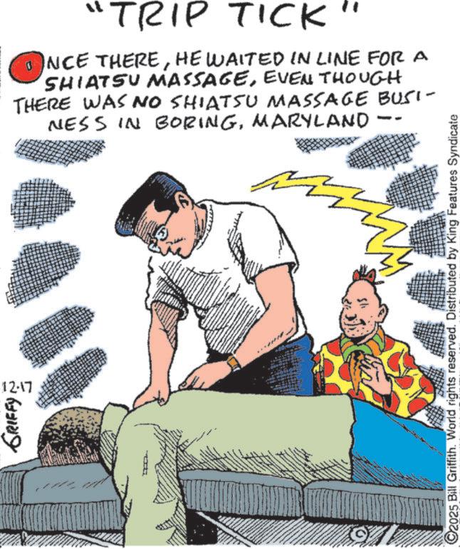 Comics OCR: 12.17 GRIFFY 74 "TRIP TICK" 1 NCE THEREHE WAITED IN LINE FOR A SHIATSU MASSAGEEVEN THOUGH THERE WAS NO SHIATSU MASSAGE BUSI- NESS IN BORINGMARYLAND 4 C2025 Bill Griffith. World rights reserved. Distributed by King Features Syndicate 12.17 GRIFFY 74 " TRIP TICK " 1 NCE THEREHE WAITED IN LINE FOR A SHIATSU MASSAGEEVEN THOUGH THERE WAS NO SHIATSU MASSAGE BUSI- NESS IN BORINGMARYLAND 4 C2025 Bill Griffith . World rights reserved . Distributed by King Features Syndicate