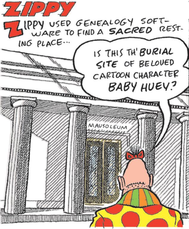 Pleased OCR: ZIPPY ZIPPY USED GENEALOGY SOFT- WARE TO FIND A SACRED REST- ING PLACE... IS THIS TH' BURIAL SITE OF BELOVED CARTOON CHARACTER BABY HUEY? MAUSOLEUM ZIPPY ZIPPY USED GENEALOGY SOFT- WARE TO FIND A SACRED REST- ING PLACE ... IS THIS TH ' BURIAL SITE OF BELOVED CARTOON CHARACTER BABY HUEY ? MAUSOLEUM
