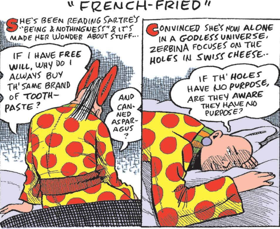 Animation OCR: "FRENCH-FRIED" HE'S BEEN READING SARTRE'S SH "BEING & NOTHINGNESS" & IT'S CONVINCED SHE'S NOW ALONE MADE HER WONDER ABOUT STUFF... IF I HAVE FREE WILLWHY DO I ALWAYS BUY TH' SAME BRAND 3 OF TOOTH- PASTE? AND CAN- NED ASPAR- AGUS IN A GODLESS UNIVERSE. ZERBINA FOCUSES ON THE HOLES IN SWISS CHEESE.. IF TH' HOLES HAVE NO PURPOSEARE THEY AWARE THEY HAVE NO PURPOSE? " FRENCH - FRIED " HE'S BEEN READING SARTRE'S SH " BEING & NOTHINGNESS " & IT'S CONVINCED SHE'S NOW ALONE MADE HER WONDER ABOUT STUFF ... IF I HAVE FREE WILLWHY DO I ALWAYS BUY TH ' SAME BRAND 3 OF TOOTH- PASTE ? AND CAN- NED ASPAR- AGUS IN A GODLESS UNIVERSE . ZERBINA FOCUSES ON THE HOLES IN SWISS CHEESE .. IF TH ' HOLES HAVE NO PURPOSEARE THEY AWARE THEY HAVE NO PURPOSE ?