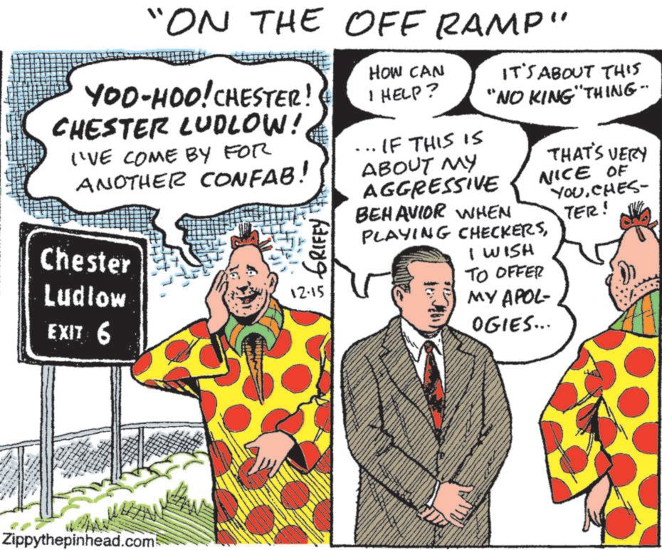 Comics OCR: "ON THE OFF RAMP" YOO-HOO! CHESTER! CHESTER LUDLOW! I'VE COME BY FOR ANOTHER CONFAB! Chester Ludlow GRIFFY EXIT 6 12.15 HOW CAN I HELP? IT'S ABOUT THIS "NO KING "THING- ... IF THIS IS ABOUT MY AGGRESSIVE BEHAVIOR WHEN THAT'S VERY NICE OF YOUCHES- TER! PLAYING CHECKERSI WISH TO OFFER MY APOL- OGIES... Zippythepinhead.com " ON THE OFF RAMP " YOO - HOO ! CHESTER ! CHESTER LUDLOW ! I'VE COME BY FOR ANOTHER CONFAB ! Chester Ludlow GRIFFY EXIT 6 12.15 HOW CAN I HELP ? IT'S ABOUT THIS " NO KING " THING- ... IF THIS IS ABOUT MY AGGRESSIVE BEHAVIOR WHEN THAT'S VERY NICE OF YOUCHES- TER ! PLAYING CHECKERSI WISH TO OFFER MY APOL- OGIES ... Zippythepinhead.com